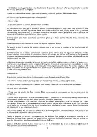 4
—Si Él todo lo puede, ¿por qué no evita el sufrimiento de quienes LO aman? ¿Por qué no nos salva en vez de
dar poder y gloria a Sus enemigos?
—No lo sé —respondió el levita—, pero tiene que existir una razón, y espero conocerla en breve.
—Entonces, ¿no tienes respuesta para esta pregunta?
—No, no tengo.
Los dos se quedaron en silencio. Elías tenía un sudor frío.
—Estás aterrorizado, pero yo ya acepté mi destino —comentó el levita—. Voy a salir para acabar con esta
agonía. Cada vez que oigo un grito allí fuera, sufro imaginando cómo será cuando llegue mi hora. Mientras
hemos estado encerrados aquí, ya he muerto un centenar de veces, cuando podía haber muerto sólo una. Ya
que voy a ser degollado, que sea lo más rápido posible.
Él tenía razón. Elías había escuchado los mismos gritos, y ya había sufrido más allá de su capacidad de
resistencia.
—Me voy contigo. Estoy cansado de luchar por algunas horas más de vida.
Se levantó y abrió la puerta del establo, dejando que el sol entrase y mostrara a los dos hombres allí
escondidos.
El levita lo tomó por el brazo y comenzaron a caminar. Si no hubiese sido por algún que otro grito, aquello
hubiera parecido un día normal en una ciudad como cualquier otra. Un sol que no quemaba mucho y la brisa
que venía del océano distante tornando la temperatura agradable, las calles polvorientas, las casas hechas de
barro mezclado con paja.
—Nuestras almas están presas por el terror a la muerte, pero el día está hermoso ——observó el levita———.
Muchas veces, cuando yo me sentía en paz con Dios y con el mundo, la temperatura era insoportable, el viento
del desierto llenaba de arena mis ojos y no me dejaba ver ni un palmo delante de mí. No siempre los planes del
Señor concuerdan con el lugar donde estamos o con lo que en ese momento sentimos, pero te garantizo que
Él tiene una razón para todo esto.
—Admiro tu fe.
El levita miró hacia el cielo, como si reflexionase un poco. Después se giró hacia Elías.
—Ni admires ni creas tanto: fue una apuesta que hice conmigo mismo. Aposté que Dios existe.
—Eres un profeta —contestó Elías—, también oyes voces y sabes que hay un mundo más allá de éste.
—Puede ser mi imaginación.
—Tú ya viste las señales de Dios —insistió Elías, comenzando a preocuparse con los comentarios de su
compañero.
—Puede ser mi imaginación —fue de nuevo la respuesta—. En realidad, la única cosa que tengo en concreto a
mi favor es mi apuesta: me dije a mí mismo que todo esto venía del Altísimo.
La calle estaba desierta. Las personas, dentro de sus casas, aguardaban a que los soldados de’ Ajab
completasen la tarea que la princesa extranjera había exigido: ejecutar a los profetas de Israel. Elías caminaba
con el levita, con la sensación de que detrás de cada una de aquellas ventanas y puertas alguien lo observaba
y lo culpaba por lo que estaba sucediendo.
«No pedí ser profeta. Tal vez todo sea también fruto de mi imaginación», reflexionaba Elías. Pero, después de
lo ocurrido en la carpintería, sabía que no lo era.
Desde su infancia, oía voces y conversaba con los ángeles. Sus padres le aconsejaron consultar a un
sacerdote de Israel quien, después de hacer muchas preguntas, lo identificó como un nabí, un profeta, un
«hombre del espíritu», aquel que «se exalta con la voz de Dios».
Después de hablar durante muchas horas seguidas con él, el sacerdote dijo a sus padres que todo lo que el
niño dijese tenía que ser tomado en serio.
 