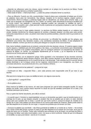 40
—Además de reflexionar sobre los colores, pienso también en el peligro de la escritura de Biblos. Puede
ofender a los dioses fenicios y al Señor nuestro Dios.
—Sólo existe el Señor —interrumpió Elías—, y todos los países civilizados tienen su escritura.
—Pero es diferente. Cuando era niña, acostumbraba ir hasta la plaza para contemplar el trabajo que el pintor
de palabras hacía para los mercaderes. Sus dibujos, basados en la escritura egipcia, exigían pericia y
conocimiento. Ahora el antiguo y poderoso Egipto está en decadencia, sin dinero para comprar nada, y ya
nadie usa su lenguaje; los navegantes de Tiro y Sidón, en cambio, están difundiendo la escritura de Biblos por
el mundo entero. Las palabras y ceremonias sagradas pueden ser colocadas en tablillas de barro y
transmitidas de un pueblo a otro. ¿Qué será del mundo si personas sin escrúpulos empiezan a usar los rituales
para interferir en el Universo?
Elías entendía lo que la mujer estaba diciendo. La escritura de Bíblos estaba basada en un sistema muy
simple: bastaba transformar los dibujos egipcios en sonidos y después designar una letra para cada sonido.
Colocando estas letras en orden, se podían crear todos los sonidos posibles y describir todo lo que existía en el
Universo.
Algunos de estos sonidos eran muy difíciles de pronunciar. La dificultad fue resuelta por los griegos, que
añadieron cinco letras más, llamadas vocales, a los veintitantos caracteres de Biblos. A esta adaptación la
llamaron alfabeto, nombre que ahora se utiliza para designar al conjunto de la nueva escritura.
Esto había facilitado notablemente el contacto comercial entre las diversas culturas. El sistema egipcio exigía
mucho espacio y habilidad para dar forma gráfica a las ideas, y un profundo conocimiento para interpretarlas;
había sido impuesto a los pueblos conquistados, pero no consiguió sobrevivir a la decadencia del imperio. El
sistema de Bíblos, en cambio, se propagaba rápidamente por el mundo, y ya no dependía de la fuerza
económica de Fenicia para ser adoptado.
El método de Biblos, con la adaptación griega, había agradado a los mercaderes de las diversas naciones;
como venía sucediendo desde tiempos antiguos, eran ellos quienes decidían lo que debía permanecer en la
Historia y lo que desaparecería con la muerte de tal rey o tal personaje. Todo indicaba que la invención fenicia
estaba destinada a ser la lengua común de los negocios, sobreviviendo a sus navegantes, sus reyes, sus
princesas seductoras, sus productores de vino y sus maestros vidrieros.
—¿Dios desaparecerá de las palabras? —preguntó la mujer.
—Continuará en ellas —respondió Elías—, pero cada persona será responsable ante Él por todo lo que
escriba.
Ella sacó de la manga de su ropa una tablilla de barro, con alguna cosa escrita.
—¿Qué significa? —preguntó Elías.
—Es la palabra amor.
Elías mantuvo la tablilla en las manos, sin valor para preguntar por qué le había entregado aquello. En aquel
pedazo de arcilla, unos cuantos trazos resumían la causa de que las estrellas continuaran en el cielo y los
hombres caminaran por la tierra.
Hizo un gesto de intentar devolverla, pero ella lo rechazó.
—Lo escribí para ti. Conozco tu responsabilidad, sé que un día tendrás que partir y que te transformarás en un
enemigo de mi país, ya que deseas aniquilar a Jezabel. Ese día es posible que yo esté a tu lado, dándote
apoyo para que cumplas bien tu tarea, o puede ser que luche contra ti, porque la sangre de Jezabel es la
sangre de mi país. Esta palabra que ahora tienes en tus manos está repleta de misterios. Nadie puede saber lo
que ella despierta en el corazón de una mujer, ni siquiera los profetas que conversan con Dios.
—Conozco la palabra que escribiste —dijo Elías guardando la tablilla en un borde de su manto—. He luchado
día y noche contra ella porque, aunque no sepa lo que ella despierta en el corazón de una mujer, sé lo que es
capaz de hacer con un hombre. Tengo valor suficiente para enfrentar al rey de Israel, a la princesa de Sidón y
al Consejo de Akbar, pero esta única palabra, amor, me causa un terror profundo. Antes de que tú la dibujaras
en la tablilla, tus ojos ya la habían—escrito en mi corazón.
 