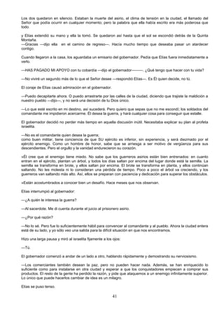 41
Los dos quedaron en silencio. Estaban la muerte del asirio, el clima de tensión en la ciudad, el llamado del
Señor que podía ocurrir en cualquier momento; pero la palabra que ella había escrito era más poderosa que
todo.
y Elías extendió su mano y ella la tomó. Se quedaron así hasta que el sol se escondió detrás de la Quinta
Montaña.
—Gracias —dijo ella en el camino de regreso—. Hacía mucho tiempo que deseaba pasar un atardecer
contigo.
Cuando llegaron a la casa, los aguardaba un emisario del gobernador. Pedía que Elías fuera inmediatamente a
verlo.
—HAS PAGADO MI APOYO con tu cobardía —dijo el gobernador———. ¿Qué tengo que hacer con tu vida?
—No viviré un segundo más de lo que el Señor desee —respondió Elías—. Es Él quien decide, no tú.
El coraje de Elías causó admiración en el gobernador.
—Puedo decapitarte ahora. O puedo arrastrarte por las calles de la ciudad, diciendo que trajiste la maldición a
nuestro pueblo —dijo—, y no será una decisión de tu Dios único.
—Lo que esté escrito en mi destino, así sucederá. Pero quiero que sepas que no me escondí; los soldados del
comandante me impidieron acercarme. Él desea la guerra, y hará cualquier cosa para conseguir que estalle.
El gobernador decidió no perder más tiempo en aquella discusión inútil. Necesitaba explicar su plan al profeta
israelita.
—No es el comandante quien desea la guerra;
como buen militar, tiene conciencia de que SU ejército es inferior, sin experiencia, y será diezmado por el
ejército enemigo. Como un hombre de honor, sabe que se arriesga a ser motivo de vergüenza para sus
descendientes. Pero el orgullo y la vanidad endurecieron su corazón.
»Él cree que el enemigo tiene miedo. No sabe que los guerreros asirios están bien entrenados: en cuanto
entran en el ejército, plantan un árbol, y todos los días saltan por encima del lugar donde está la semilla. La
semilla se transforma en brote, y ellos saltan por encima. El brote se transforma en planta, y ellos continúan
saltando. No les molesta ni lo consideran una pérdida de tiempo. Poco a poco el árbol va creciendo, y los
guerreros van saltando más alto. Así, ellos se preparan con paciencia y dedicación para superar los obstáculos.
»Están acostumbrados a conocer bien un desafío. Hace meses que nos observan.
Elías interrumpió al gobernador:
—¿A quién le interesa la guerra?
—Al sacerdote. Me di cuenta durante el juicio al prisionero asirio.
—¿Por qué razón?
—No lo sé. Pero fue lo suficientemente hábil para convencer al comandante y al pueblo. Ahora la ciudad entera
está de su lado, y yo sólo veo una salida para la difícil situación en que nos encontramos.
Hizo una larga pausa y miró al israelita fijamente a los ojos:
—Tú.
El gobernador comenzó a andar de un lado a otro, hablando rápidamente y demostrando su nerviosismo.
—Los comerciantes también desean la paz, pero no pueden hacer nada. Además, se han enriquecido lo
suficiente como para instalarse en otra ciudad y esperar a que los conquistadores empiecen a comprar sus
productos. El resto de la gente ha perdido la razón, y pide que ataquemos a un enemigo infinitamente superior.
Lo único que puede hacerlos cambiar de idea es un milagro.
Elías se puso tenso.
 