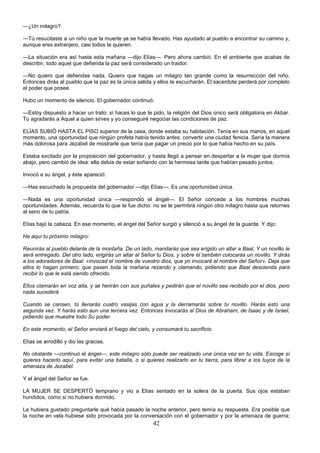 42
—¿Un milagro?
—Tú resucitaste a un niño que la muerte ya se había llevado. Has ayudado al pueblo a encontrar su camino y,
aunque eres extranjero, casi todos te quieren.
—La situación era así hasta esta mañana —dijo Elías—. Pero ahora cambió. En el ambiente que acabas de
describir, todo aquel que defienda la paz será considerado un traidor.
—No quiero que defiendas nada. Quiero que hagas un milagro tan grande como la resurrección del niño.
Entonces dirás al pueblo que la paz es la única salida y ellos te escucharán. El sacerdote perderá por completo
el poder que posee.
Hubo un momento de silencio. El gobernador continuó:
—Estoy dispuesto a hacer un trato: sí haces lo que te pido, la religión del Dios único será obligatoria en Akbar.
Tú agradarás a Aquel a quien sirves y yo conseguiré negociar las condiciones de paz.
ELÍAS SUBIÓ HASTA EL PISO superior de la casa, donde estaba su habitación. Tenía en sus manos, en aquel
momento, una oportunidad que ningún profeta había tenido antes: convertir una ciudad fenicia. Sería la manera
más dolorosa para Jezabel de mostrarle que tenía que pagar un precio por lo que había hecho en su país.
Estaba excitado por la proposición del gobernador, y hasta llegó a pensar en despertar a la mujer que dormía
abajo, pero cambió de idea: ella debía de estar soñando con la hermosa tarde que habían pasado juntos.
Invocó a su ángel, y éste apareció:
—Has escuchado la propuesta del gobernador —dijo Elías—. Es una oportunidad única.
—Nada es una oportunidad única —respondió el ángel—. El Señor concede a los hombres muchas
oportunidades. Además, recuerda lo que te fue dicho: no se te permitirá ningún otro milagro hasta que retornes
al seno de tu patria.
Elías bajó la cabeza. En ese momento, el ángel del Señor surgió y silenció a su ángel de la guarda. Y dijo:
He aquí tu próximo milagro:
Reunirás al pueblo delante de la montaña. De un lado, mandarás que sea erigido un altar a Baal, Y un novillo le
será entregado. Del otro lado, erigirás un altar al Señor tu Dios, y sobre él también colocarás un novillo. Y dirás
a los adoradores de Baal: «invocad el nombre de vuestro dios, que yo invocaré el nombre del Señor». Deja que
ellos lo hagan primero; que pasen toda la mañana rezando y clamando, pidiendo que Baal descienda para
recibir lo que le está siendo ofrecido.
Ellos clamarán en voz alta, y se herirán con sus puñales y pedirán que el novillo sea recibido por el dios, pero
nada sucederá.
Cuando se cansen, tú llenarás cuatro vasijas con agua y la derramarás sobre tu novillo. Harás esto una
segunda vez. Y harás esto aun una tercera vez. Entonces invocarás al Dios de Abraham, de Isaac y de Israel,
pidiendo que muestre todo Su poder.
En este momento, el Señor enviará el fuego del cielo, y consumará tu sacrificio.
Elías se arrodilló y dio las gracias.
No obstante —continuó el ángel—, este milagro sólo puede ser realizado una única vez en tu vida. Escoge sí
quieres hacerlo aquí, para evitar una batalla, o si quieres realizarlo en tu tierra, para librar a los tuyos de la
amenaza de Jezabel.
Y el ángel del Señor se fue.
LA MUJER SE DESPERTÓ temprano y vio a Elías sentado en la solera de la puerta. Sus ojos estaban
hundidos, como si no hubiera dormido.
Le hubiera gustado preguntarle qué había pasado la noche anterior, pero temía su respuesta. Era posible que
la noche en vela hubiese sido provocada por la conversación con el gobernador y por la amenaza de guerra;
 