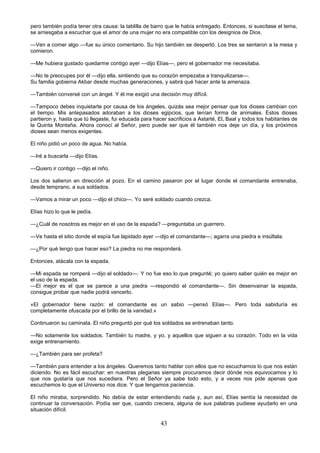 43
pero también podía tener otra causa: la tablilla de barro que le había entregado. Entonces, si suscitase el tema,
se arriesgaba a escuchar que el amor de una mujer no era compatible con los designios de Dios.
—Ven a comer algo —fue su único comentario. Su hijo también se despertó. Los tres se sentaron a la mesa y
comieron.
—Me hubiera gustado quedarme contigo ayer —dijo Elías—, pero el gobernador me necesitaba.
—No te preocupes por él —dijo ella, sintiendo que su corazón empezaba a tranquilizarse—.
Su familia gobierna Akbar desde muchas generaciones, y sabrá qué hacer ante la amenaza.
—También conversé con un ángel. Y él me exigió una decisión muy difícil.
—Tampoco debes inquietarte por causa de los ángeles, quizás sea mejor pensar que los dioses cambian con
el tiempo. Mis antepasados adoraban a los dioses egipcios, que tenían forma de animales. Estos dioses
partieron y, hasta que tú llegaste, fui educada para hacer sacrificios a Astarté, El, Baal y todos los habitantes de
la Quinta Montaña. Ahora conocí al Señor, pero puede ser que él también nos deje un día, y los próximos
dioses sean menos exigentes.
El niño pidió un poco de agua. No había.
—Iré a buscarla —dijo Elías.
—Quiero ir contigo —dijo el niño.
Los dos salieron en dirección al pozo. En el camino pasaron por el lugar donde el comandante entrenaba,
desde temprano, a sus soldados.
—Vamos a mirar un poco —dijo el chico—. Yo seré soldado cuando crezca.
Elías hizo lo que le pedía.
—¿Cuál de nosotros es mejor en el uso de la espada? —preguntaba un guerrero.
—Ve hasta el sitio donde el espía fue lapidado ayer —dijo el comandante—; agarra una piedra e insúltala.
—¿Por qué tengo que hacer eso? La piedra no me responderá.
Entonces, atácala con la espada.
—Mi espada se romperá —dijo el soldado—. Y no fue eso lo que pregunté; yo quiero saber quién es mejor en
el uso de la espada.
—El mejor es el que se parece a una piedra —respondió el comandante—. Sin desenvainar la espada,
consigue probar que nadie podrá vencerlo.
«El gobernador tiene razón: el comandante es un sabio —pensó Elías—. Pero toda sabiduría es
completamente ofuscada por el brillo de la vanidad.»
Continuaron su caminata. El niño preguntó por qué los soldados se entrenaban tanto.
—No solamente los soldados. También tu madre, y yo, y aquellos que siguen a su corazón. Todo en la vida
exige entrenamiento.
—¿También para ser profeta?
—También para entender a los ángeles. Queremos tanto hablar con ellos que no escuchamos lo que nos están
diciendo. No es fácil escuchar: en nuestras plegarias siempre procuramos decir dónde nos equivocamos y lo
que nos gustaría que nos sucediera. Pero el Señor ya sabe todo esto, y a veces nos pide apenas que
escuchemos lo que el Universo nos dice. Y que tengamos paciencia.
El niño miraba, sorprendido. No debía de estar entendiendo nada y, aun así, Elías sentía la necesidad de
continuar la conversación. Podía ser que, cuando creciera, alguna de sus palabras pudiese ayudarlo en una
situación difícil.
 