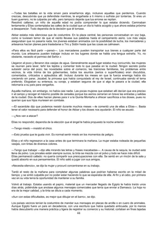 44
—Todas las batallas en la vida sirven para enseñarnos algo, inclusive aquellas que perdemos. Cuando
crezcas, descubrirás que ya defendiste mentiras, te engañaste a ti mismo o sufriste por tonterías. Si eres un
buen guerrero, no te culparás por ello, pero tampoco dejarás que tus errores se repitan.
Resolvió callarse; un niño de aquella edad no podía comprender lo que estaba diciendo. Caminaban
lentamente y Elías contemplaba las calles de la ciudad que un día lo había acogido y que ahora estaba próxima
a desaparecer. Todo dependía de la decisión que él tomase.
Akbar estaba más silenciosa que de costumbre. En la plaza central, las personas conversaban en voz baja,
como si tuviesen temor de que el viento llevase sus palabras hasta el campamento asirio. Los más viejos
aseguraban que no pasaría nada, los jóvenes estaban animados con la posibilidad de lucha, los mercaderes y
artesanos hacían planes para trasladarse a Tiro y Sidón hasta que las cosas se calmasen.
«Para ellos es fácil partir —pensó—. Los mercaderes pueden transportar sus bienes a cualquier parte del
mundo. Los artesanos pueden trabajar incluso en los lugares donde se habla una lengua extraña. Yo, no
obstante, necesito el permiso del Señor.»
Llegaron al pozo y llenaron dos vasijas de agua. Generalmente aquel lugar estaba muy concurrido, las mujeres
se reunían para lavar, teñir los tejidos y comentar todo lo que pasaba en la ciudad. Ningún secreto podía
subsistir cerca del pozo; las novedades sobre el comercio, las traiciones familiares, los problemas entre
vecinos, la vida íntima de los gobernantes, todos los asuntos (serios o superficiales) eran discutidos,
comentados, criticados o aplaudidos allí. Incluso durante los meses en que la fuerza enemiga había ido
creciendo sin parar, Jezabel, la princesa que había conquistado al rey de Israel, continuaba siendo el tema
preferido. Elogiaban su entereza, su coraje, y estaban seguros de que si algo le pasara a la ciudad, ella
retornaría a su país para vengarlos.
Aquella mañana, sin embargo, no había casi nadie. Las pocas mujeres que estaban allí decían que era preciso
ir al campo y recoger el máximo posible de cereales porque los asirios cerrarían en breve las entradas y salidas
de la ciudad. Dos de ellas hacían planes para ir a la Quinta Montaña a ofrecer sacrificios a los dioses, pues no
querían que sus hijos muriesen en combate.
—El sacerdote dijo que podemos resistir durante muchos meses —le comentó una de ellas a Elías—. Basta
tener el valor necesario para defender el honor de Akbar y los dioses nos ayudarán. El niño se asustó.
—¿Nos van a atacar?
Elías no respondió; dependía de la elección que el ángel le había propuesto la noche anterior.
—Tengo miedo —insistió el chico.
—Esto prueba que te gusta vivir. Es normal sentir miedo en los momentos de peligro.
Elías y el niño regresaron a la casa antes de que terminara la mañana. La mujer estaba rodeada de pequeñas
vasijas, con tintas de diversos colores.
—Tengo que trabajar —dijo ella mirando las letras y frases inacabadas—. A causa de la sequía, la ciudad está
llena de polvo. Los pinceles están siempre sucios, la tinta se mezcla con el polvo y todo se hace más difícil.
Elías permaneció callado: no quería compartir sus preocupaciones con ella. Se sentó en un rincón de la sala y
quedó absorto en sus pensamientos. El niño salió a jugar con sus amigos.
«Necesita silencio», se dijo la mujer y procuró concentrarse en su trabajo.
Tardó el resto de la mañana para completar algunas palabras que podrían haberse escrito en la mitad de
tiempo; y se sintió culpable por no poder estar haciendo lo que se esperaba de ella. Al fin y al cabo, por primera
vez en su vida tenía la oportunidad de mantener a su familia.
Volvió al trabajo. Estaba usando el papiro, material que un mercader llegado de Egipto le había traído unos
días atrás, pidiéndole que anotase algunos mensajes comerciales que tenía que enviar a Damasco. La hoja no
era de la mejor calidad, y la tinta se diluía a cada momento.
«Aun con estas dificultades, es mejor que dibujar en el barro», se dijo.
Los países vecinos tenían la costumbre de mandar sus mensajes en placas de arcilla o en cuero de animales.
Aunque Egipto fuera un país en decadencia, con una escritura que había quedado anticuada, por lo menos
había descubierto una manera práctica y ligera de registrar su comercio y su historial; cortaban en finas tajadas
 