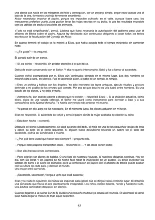 45
una planta que nacía en las márgenes del Nilo y conseguían, por un proceso simple, pegar esas tajadas una al
lado de la otra, formando una hoja levemente amarillenta.
Akbar necesitaba importar el papiro, porque era imposible cultivarlo en el valle. Aunque fuese caro, los
mercaderes preferían usarlo, pues podían llevar las hojas escritas en su bolso, lo que les resultaba imposible
con las tablillas de arcilla o las pieles de animales.
«Todo se está simplificando”, pensó. Lástima que fuera necesaria la autorización del gobierno para usar el
alfabeto de Biblos sobre el papiro. Alguna ley desfasada aún continuaba obligando a pasar todos los textos
escritos por la fiscalización del Consejo de Akbar.
En cuanto terminó el trabajo se lo mostró a Elías, que había pasado todo el tiempo mirándola sin comentar
nada.
—¿Te gusta? —le preguntó.
Él pareció salir de un trance.
—Sí, es bonito —respondió, sin prestar atención a lo que decía.
Debía de estar conversando con el Señor. Y ella no quería interrumpirlo. Salió y fue a llamar al sacerdote.
Cuando volvió acompañada por él, Elías aún continuaba sentado en el mismo lugar. Los dos hombres se
miraron cara a cara, en silencio. Fue el sacerdote quien, al cabo de un tiempo, lo rompió.
—Eres un profeta y hablas con los ángeles. Yo sólo interpreto las leyes antiguas, ejecuto rituales y procuro
defender a mi pueblo de los errores que comete. Por eso sé que ésta no es una lucha entre hombres. Es una
batalla de los dioses, y no debo evitarla.
—Admiro tu fe, aun cuando adores a dioses que no existen —respondió Elías—. Si la situación actual es, como
dices, digna de una batalla celestial, el Señor me usará como instrumento para derrotar a Baal y a sus
compañeros de la Quinta Montaña. Te habría convenido más ordenar mí muerte.
—Ya pensé en ello, pero no fue necesario. En el momento justo, los dioses actuaron en mi favor.
Elías no respondió. El sacerdote se volvió y tomó el papiro donde la mujer acababa de escribir su texto.
—Está bien hecho —comentó.
Después de leerlo cuidadosamente, se sacó su anillo del dedo, lo mojó en una de las pequeñas vasijas de tinta
y aplicó su sello en el canto izquierdo. Si alguien fuese descubierto llevando un papiro sin el sello del
sacerdote, podría ser condenado a muerte.
—¿Por qué tiene usted que hacer esto siempre? —preguntó ella.
—Porque estos papiros transportan ideas —respondió él—. Y las ideas tienen poder.
—Son sólo transacciones comerciales.
—Pero podrían ser planes de batalla. O una lista de nuestras riquezas. O nuestras plegarias secretas. Hoy en
día, con las letras y los papiros se ha hecho fácil robar la inspiración de un pueblo. Es difícil esconder las
tablillas de barro o el cuero de animales; pero la combinación de papiro con el alfabeto de Biblos puede acabar
con la cultura de cada país, y destruir el mundo.
Una mujer entró corriendo.
—¡Sacerdote, sacerdote! ¡Venga a verlo que está pasando!
Elías y la viuda lo siguieron. De todas las esquinas salía gente que se dirigía hacia el mismo lugar, levantando
una polvareda que hacía el aire prácticamente irrespirable. Los niños corrían delante, riendo y haciendo ruido.
Los adultos caminaban despacio, en silencio.
Cuando llegaron a la puerta Sur de la ciudad una pequeña multitud ya estaba allí reunida. El sacerdote se abrió
paso hasta llegar al motivo de todo aquel desorden.
 