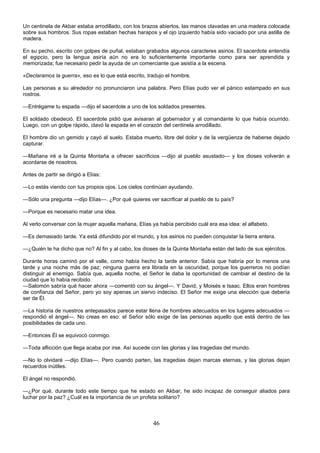46
Un centinela de Akbar estaba arrodillado, con los brazos abiertos, las manos clavadas en una madera colocada
sobre sus hombros. Sus ropas estaban hechas harapos y el ojo izquierdo había sido vaciado por una astilla de
madera.
En su pecho, escrito con golpes de puñal, estaban grabados algunos caracteres asirios. El sacerdote entendía
el egipcio, pero la lengua asiría aún no era lo suficientemente importante como para ser aprendida y
memorizada; fue necesario pedir la ayuda de un comerciante que asistía a la escena.
«Declaramos la guerra», eso es lo que está escrito, tradujo el hombre.
Las personas a su alrededor no pronunciaron una palabra. Pero Elías pudo ver el pánico estampado en sus
rostros.
—Entrégame tu espada —dijo el sacerdote a uno de los soldados presentes.
El soldado obedeció. El sacerdote pidió que avisaran al gobernador y al comandante lo que había ocurrido.
Luego, con un golpe rápido, clavó la espada en el corazón del centinela arrodillado.
El hombre dio un gemido y cayó al suelo. Estaba muerto, libre del dolor y de la vergüenza de haberse dejado
capturar.
—Mañana iré a la Quinta Montaña a ofrecer sacrificios —dijo al pueblo asustado— y los dioses volverán a
acordarse de nosotros.
Antes de partir se dirigió a Elías:
—Lo estás viendo con tus propios ojos. Los cielos continúan ayudando.
—Sólo una pregunta —dijo Elías—. ¿Por qué quieres ver sacrificar al pueblo de tu país?
—Porque es necesario matar una idea.
Al verlo conversar con la mujer aquella mañana, Elías ya había percibido cuál era esa idea: el alfabeto.
—Es demasiado tarde. Ya está difundido por el mundo, y los asirios no pueden conquistar la tierra entera.
—¿Quién te ha dicho que no? Al fin y al cabo, los dioses de la Quinta Montaña están del lado de sus ejércitos.
Durante horas caminó por el valle, como había hecho la tarde anterior. Sabía que habría por lo menos una
tarde y una noche más de paz; ninguna guerra era librada en la oscuridad, porque los guerreros no podían
distinguir al enemigo. Sabía que, aquella noche, el Señor le daba la oportunidad de cambiar el destino de la
ciudad que lo había recibido.
—Salomón sabría qué hacer ahora —comentó con su ángel—. Y David, y Moisés e Isaac. Ellos eran hombres
de confianza del Señor, pero yo soy apenas un siervo indeciso. El Señor me exige una elección que debería
ser de Él.
—La historia de nuestros antepasados parece estar llena de hombres adecuados en los lugares adecuados —
respondió el ángel—. No creas en eso: el Señor sólo exige de las personas aquello que está dentro de las
posibilidades de cada uno.
—Entonces Él se equivocó conmigo.
—Toda aflicción que llega acaba por irse. Así sucede con las glorias y las tragedias del mundo.
—No lo olvidaré —dijo Elías—. Pero cuando parten, las tragedias dejan marcas eternas, y las glorias dejan
recuerdos inútiles.
El ángel no respondió.
—¿Por qué, durante todo este tiempo que he estado en Akbar, he sido incapaz de conseguir aliados para
luchar por la paz? ¿Cuál es la importancia de un profeta solitario?
 