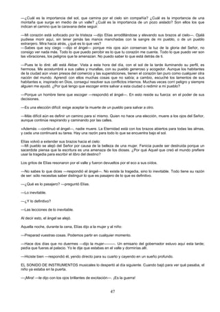 47
—¿Cuál es la importancia del sol, que camina por el cielo sin compañía? ¿Cuál es la importancia de una
montaña que surge en medio de un valle? ¿Cuál es la importancia de un pozo aislado? Son ellos los que
indican el camino que la caravana debe seguir.
—Mi corazón está sofocado por la tristeza —dijo Elías arrodillándose y elevando sus brazos al cielo—. Ojalá
pudiese morir aquí, sin tener jamás las manos manchadas con la sangre de mi pueblo, o de un pueblo
extranjero. Mira hacia atrás, ¿qué es lo que ves?
—Sabes que soy ciego —dijo el ángel— porque mis ojos aún conservan la luz de la gloria del Señor, no
consigo ver nada más. Todo lo que puedo percibir es lo que tu corazón me cuenta. Todo lo que puedo ver son
las vibraciones, los peligros que te amenazan. No puedo saber lo que está detrás de ti.
—Pues te lo diré: allí está Akbar. Vista a esta hora del día, con el sol de la tarde iluminando su perfil, es
hermosa. Me acostumbré a sus calles y murallas, con su pueblo generoso y acogedor. Aunque los habitantes
de la ciudad aún vivan presos del comercio y las supersticiones, tienen el corazón tan puro como cualquier otra
nación del mundo. Aprendí con ellos muchas cosas que no sabía; a cambio, escuché los lamentos de sus
habitantes e, inspirado en Dios, conseguí resolver sus conflictos internos. Muchas veces corrí peligro y siempre
alguien me ayudó. ¿Por qué tengo que escoger entre salvar a esta ciudad o redimir a mi pueblo?
—Porque un hombre tiene que escoger —respondió el ángel—. En esto reside su fuerza: en el poder de sus
decisiones.
—Es una elección difícil: exige aceptar la muerte de un pueblo para salvar a otro.
—Más difícil aún es definir un camino para sí mismo. Quien no hace una elección, muere a los ojos del Señor,
aunque continúe respirando y caminando por las calles.
»Además —continuó el ángel—, nadie muere. La Eternidad está con los brazos abiertos para todas las almas,
y cada una continuará su tarea. Hay una razón para todo lo que se encuentra bajo el sol.
Elías volvió a extender sus brazos hacia el cielo:
—Mi pueblo se alejó del Señor por causa de la belleza de una mujer. Fenicia puede ser destruida porque un
sacerdote piensa que la escritura es una amenaza de los dioses. ¿Por qué Aquel que creó el mundo prefiere
usar la tragedia para escribir el libro del destino?
Los gritos de Elías resonaron por el valle y fueron devueltos por el eco a sus oídos.
—No sabes lo que dices —respondió el ángel—. No existe la tragedia, sino lo inevitable. Todo tiene su razón
de ser: sólo necesitas saber distinguir lo que es pasajero de lo que es definitivo.
—¿Qué es lo pasajero? —preguntó Elías.
—Lo inevitable.
—¿Y lo definitivo?
—Las lecciones de lo inevitable.
Al decir esto, el ángel se alejó.
Aquella noche, durante la cena, Elías dijo a la mujer y al niño:
—Preparad vuestras cosas. Podemos partir en cualquier momento.
—Hace dos días que no duermes —dijo la mujer———. Un emisario del gobernador estuvo aquí esta tarde;
pedía que fueras al palacio. Yo le dije que estabas en el valle y dormirías allí.
—Hiciste bien —respondió él, yendo directo para su cuarto y cayendo en un sueño profundo.
EL SONIDO DE INSTRUMENTOS musicales lo despertó al día siguiente. Cuando bajó para ver qué pasaba, el
niño ya estaba en la puerta.
—¡Mira! —le dijo con los ojos brillantes de excitación—. ¡Es la guerra!
 