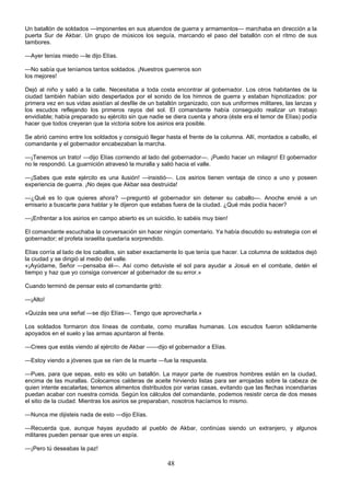 48
Un batallón de soldados —imponentes en sus atuendos de guerra y armamentos— marchaba en dirección a la
puerta Sur de Akbar. Un grupo de músicos los seguía, marcando el paso del batallón con el ritmo de sus
tambores.
—Ayer tenías miedo —le dijo Elías.
—No sabía que teníamos tantos soldados. ¡Nuestros guerreros son
los mejores!
Dejó al niño y salió a la calle. Necesitaba a toda costa encontrar al gobernador. Los otros habitantes de la
ciudad también habían sido despertados por el sonido de los himnos de guerra y estaban hipnotizados: por
primera vez en sus vidas asistían al desfile de un batallón organizado, con sus uniformes militares, las lanzas y
los escudos reflejando los primeros rayos del sol. El comandante había conseguido realizar un trabajo
envidiable; había preparado su ejército sin que nadie se diera cuenta y ahora (éste era el temor de Elías) podía
hacer que todos creyeran que la victoria sobre los asirios era posible.
Se abrió camino entre los soldados y consiguió llegar hasta el frente de la columna. Allí, montados a caballo, el
comandante y el gobernador encabezaban la marcha.
—¡Tenemos un trato! —dijo Elías corriendo al lado del gobernador—. ¡Puedo hacer un milagro! El gobernador
no le respondió. La guarnición atravesó la muralla y salió hacia el valle.
—¡Sabes que este ejército es una ilusión! —insistió—. Los asirios tienen ventaja de cinco a uno y poseen
experiencia de guerra. ¡No dejes que Akbar sea destruida!
—¿Qué es lo que quieres ahora? —preguntó el gobernador sin detener su caballo—. Anoche envié a un
emisario a buscarte para hablar y le dijeron que estabas fuera de la ciudad. ¿Qué más podía hacer?
—¡Enfrentar a los asirios en campo abierto es un suicidio, lo sabéis muy bien!
El comandante escuchaba la conversación sin hacer ningún comentario. Ya había discutido su estrategia con el
gobernador; el profeta israelita quedaría sorprendido.
Elías corría al lado de los caballos, sin saber exactamente lo que tenía que hacer. La columna de soldados dejó
la ciudad y se dirigió al medio del valle.
«¡Ayúdame, Señor —pensaba él—. Así como detuviste el sol para ayudar a Josué en el combate, detén el
tiempo y haz que yo consiga convencer al gobernador de su error.»
Cuando terminó de pensar esto el comandante gritó:
—¡Alto!
«Quizás sea una señal —se dijo Elías—. Tengo que aprovecharla.»
Los soldados formaron dos líneas de combate, como murallas humanas. Los escudos fueron sólidamente
apoyados en el suelo y las armas apuntaron al frente.
—Crees que estás viendo al ejército de Akbar ——dijo el gobernador a Elías.
—Estoy viendo a jóvenes que se ríen de la muerte —fue la respuesta.
—Pues, para que sepas, esto es sólo un batallón. La mayor parte de nuestros hombres están en la ciudad,
encima de las murallas. Colocamos calderas de aceite hirviendo listas para ser arrojadas sobre la cabeza de
quien intente escalarlas; tenemos alimentos distribuidos por varias casas, evitando que las flechas incendiarias
puedan acabar con nuestra comida. Según los cálculos del comandante, podemos resistir cerca de dos meses
el sitio de la ciudad. Mientras los asirios se preparaban, nosotros hacíamos lo mismo.
—Nunca me dijisteis nada de esto —dijo Elías.
—Recuerda que, aunque hayas ayudado al pueblo de Akbar, continúas siendo un extranjero, y algunos
militares pueden pensar que eres un espía.
—¡Pero tú deseabas la paz!
 