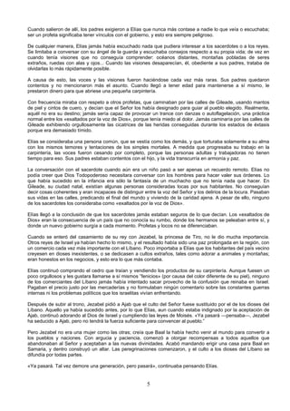 5
Cuando salieron de allí, los padres exigieron a Elías que nunca más contase a nadie lo que veía o escuchaba;
ser un profeta significaba tener vínculos con el gobierno, y esto era siempre peligroso.
De cualquier manera, Elías jamás había escuchado nada que pudiera interesar a los sacerdotes o a los reyes.
Se limitaba a conversar con su ángel de la guarda y escuchaba consejos respecto a su propia vida; de vez en
cuando tenía visiones que no conseguía comprender: océanos distantes, montañas pobladas de seres
extraños, ruedas con alas y ojos... Cuando las visiones desaparecían, él, obediente a sus padres, trataba de
olvidarlas lo más rápidamente posible.
A causa de esto, las voces y las visiones fueron haciéndose cada vez más raras. Sus padres quedaron
contentos y no mencionaron más el asunto. Cuando llegó a tener edad para mantenerse a sí mismo, le
prestaron dinero para que abriese una pequeña carpintería.
Con frecuencia miraba con respeto a otros profetas, que caminaban por las calles de Gileade, usando mantos
de piel y cintos de cuero, y decían que el Señor los había designado para guiar al pueblo elegido. Realmente,
aquél no era su destino; jamás sería capaz de provocar un trance con danzas o autoflagelación, una práctica
normal entre los «exaltados por la voz de Dios», porque tenía miedo al dolor. Jamás caminaría por las calles de
Gileade exhibiendo orgullosamente las cicatrices de las heridas conseguidas durante los estados de éxtasis
porque era demasiado tímido.
Elías se consideraba una persona común, que se vestía como los demás, y que torturaba solamente a su alma
con los mismos temores y tentaciones de los simples mortales. A medida que progresaba su trabajo en la
carpintería, las voces fueron cesando por completo, porque las personas adultas y trabajadoras no tienen
tiempo para eso. Sus padres estaban contentos con el hijo, y la vida transcurría en armonía y paz.
La conversación con el sacerdote cuando aún era un niño pasó a ser apenas un recuerdo remoto. Elías no
podía creer que Dios Todopoderoso necesitara conversar con los hombres para hacer valer sus órdenes. Lo
que había sucedido en la infancia era sólo la fantasía de un muchacho que no tenía nada que hacer. En
Gileade, su ciudad natal, existían algunas personas consideradas locas por sus habitantes. No conseguían
decir cosas coherentes y eran incapaces de distinguir entre la voz del Señor y los delirios de la locura. Pasaban
sus vidas en las calles, predicando el final del mundo y viviendo de la caridad ajena. A pesar de ello, ninguno
de los sacerdotes los consideraba como «exaltados por la voz de Dios».
Elías llegó a la conclusión de que los sacerdotes jamás estaban seguros de lo que decían. Los «exaltados de
Dios» eran la consecuencia de un país que no conocía su rumbo, donde los hermanos se peleaban entre sí, y
donde un nuevo gobierno surgía a cada momento. Profetas y locos no se diferenciaban.
Cuando se enteró del casamiento de su rey con Jezabel, la princesa de Tiro, no le dio mucha importancia.
Otros reyes de Israel ya habían hecho lo mismo, y el resultado había sido una paz prolongada en la región, con
un comercio cada vez más importante con el Líbano. Poco importaba a Elías que los habitantes del país vecino
creyesen en dioses inexistentes, o se dedicasen a cultos extraños, tales como adorar a animales y montañas;
eran honestos en los negocios, y esto era lo que más contaba.
Elías continuó comprando el cedro que traían y vendiendo los productos de su carpintería. Aunque fuesen un
poco orgullosos y les gustara llamarse a sí mismos ”fenicios» (por causa del color diferente de su piel), ninguno
de los comerciantes del Líbano jamás había intentado sacar provecho de la confusión que reinaba en Israel.
Pagaban el precio justo por las mercaderías y no formulaban ningún comentario sobre las constantes guerras
internas ni los problemas políticos que los israelitas vivían enfrentando.
Después de subir al trono, Jezabel pidió a Ajab que el culto del Señor fuese sustituido por el de los dioses del
Líbano. Aquello ya había sucedido antes, por lo que Elías, aun cuando estaba indignado por la aceptación de
Ajab, continuó adorando al Dios de Israel y cumpliendo las leyes de Moisés. «Ya pasará —pensaba—, Jezabel
ha seducido a Ajab, pero no tendrá la fuerza suficiente para convencer al pueblo.”
Pero Jezabel no era una mujer como las otras; creía que Baal la había hecho venir al mundo para convertir a
los pueblos y naciones. Con argucia y paciencia, comenzó a otorgar recompensas a todos aquellos que
abandonaban al Señor y aceptaban a las nuevas divinidades. Acabó mandando erigir una casa para Baal en
Samaria, y dentro construyó un altar. Las peregrinaciones comenzaron, y el culto a los dioses del Líbano se
difundía por todas partes.
«Ya pasará. Tal vez demore una generación, pero pasará», continuaba pensando Elías.
 