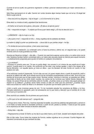 50
Cuando el sol se ocultó, los guerreros regresaron a Akbar; parecían desilusionados por haber sobrevivido un
día más.
Sólo Elías permaneció en el valle. Caminó sin rumbo durante algún tiempo hasta que vio la luz. El ángel del
Señor surgió ante él.
—Dios escuchó tus plegarias —dijo el ángel— y vio el tormento en tu alma.
Elías elevó su mirada al cielo y agradeció las bendiciones.
—El Señor es la fuente de la gloria y del poder. ¡Él detuvo al ejército asirio!
—No —respondió el ángel—. Tú dijiste que Él era quien debía elegir, y Él hizo la elección por ti.
—¡VÁMONOS! —dijo la mujer a su hijo.
—¡No quiero irme! —respondió el niño—. Estoy orgulloso de los soldados de Akbar.
La madre lo obligó a juntar sus pertenencias. —Lleva sólo lo que puedas cargar —le dijo.
—Te olvidas de que somos pobres, y bien poca cosa tengo.
Elías subió a su habitación. La contempló como si fuera la primera y última vez; en seguida bajó y se quedó
mirando cómo la viuda guardaba sus tintas.
Gracias por llevarnos contigo! —dijo ella—. Cuando me casé tenía apenas quince años y no sabía cómo era la
vida. Nuestras familias habían concertado todo y yo había sido educada desde la infancia para aquel momento
y cuidadosamente preparada para ayudar al marido en cualquier circunstancia.
—¿Lo amabas?
—Eduqué mi corazón para eso. Ya que no podía elegir, me convencí a mí misma de que aquél era el mejor
camino. Cuando perdí a mi marido, me conformé con los días y las noches iguales, y pedí a los dioses de la
Quinta Montaña —en aquella época yo creía en ellos— que me llevasen de este mundo en cuanto mi hijo
pudiera vivir solo.
»Fue entonces cuando tú apareciste. Ya te lo dije una vez y lo quiero repetir ahora: a partir de aquel día, pasé a
apreciar la belleza del valle, de la silueta oscura de las montañas proyectándose contra el cielo, de la luna que
cambia de forma para que el trigo pueda crecer. Muchas noches, mientras tú dormías, yo paseaba por Akbar,
escuchaba el llanto de los niños recién nacidos, los cantos de los hombres que habían bebido después del
trabajo, los pasos firmes de los centinelas sobre la muralla. ¿Cuántas veces yo ya había visto aquel paisaje sin
reparar en su belleza? ¿Cuántas veces había mirado al cielo sin notar que era profundo? ¿Cuántas veces
había escuchado los ruidos de Akbar a mi alrededor sin percibir que formaban parte de mi vida?
»Volví a sentir unas inmensas ganas de vivir. Tú me mandaste estudiar los caracteres de Biblos, y lo hice.
Pensaba solamente en agradarte, pero me entusiasmé con lo que hacía y descubrí que el sentido de mi vida
era el que yo le quisiera dar.
Elías acarició sus cabellos. Era la primera vez que lo hacía.
—¿Por qué no ha sido siempre así? —preguntó ella.
—Porque tenía miedo. Pero hoy, mientras esperaba la batalla, escuché las palabras del gobernador y pensé en
ti. El miedo va hasta donde lo inevitable comienza; a partir de ahí, pierde su sentido. Y todo lo que nos queda
es la esperanza de haber tomado la decisión adecuada.
—Estoy lista —dijo ella.
—Regresaremos a Israel. El Señor ya me dijo lo que debo hacer y así lo haré. Jezabel será alejada del poder.
Ella no dijo nada. Como todas las mujeres de Fenicia, estaba orgullosa de su princesa. Cuando llegaran allí,
intentaría convencerlo de que cambiara de idea.
 