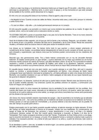 51
—Será un viaje muy largo y no tendremos descanso hasta que yo haga lo que Él me pidió —dijo Elías, como si
adivinase su pensamiento—. Mientras tanto, tu amor será mi apoyo y, en los momentos en que esté cansado
de las batalla en Su nombre, podré descansar en tu regazo.
El niño vino con una pequeña bolsa en los hombros. Elías la agarró y dijo a la mujer:
—Ha llegado la hora. Cuando cruces las calles de Akbar, recuerda cada casa y cada ruido, porque no volverás
a verla nunca más.
—Yo nací en Akbar —dijo ella— y la ciudad permanecerá siempre en mi corazón.
El niño escuchó aquello y se prometió a si mismo que nunca olvidaría las palabras de su madre. Si algún día
pudiese volver, vería a la ciudad como si estuviera viendo su rostro.
YA ESTABA OSCURO cuando el sacerdote llegó a los pies de la Quinta Montaña. Traía en la mano derecha
un bastón y cargaba una bolsita en la izquierda.
Sacó de la bolsita el óleo sagrado, con el que se untó la frente y las muñecas. Después, con el bastón, dibujó
en la arena el toro y la pantera, símbolos del Dios de la Tempestad y de la Gran Diosa. Recitó las oraciones
rituales y al finalizar abrió los brazos hacia el cielo para recibir la revelación divina.
Los dioses ya no hablaban más. Ya habían dicho todo lo que querían, y ahora exigían solamente el
cumplimiento de los rituales. Los profetas habían desaparecido en todo el mundo, excepto en Israel, que era un
país atrasado y supersticioso, que todavía creía que los hombres pueden comunicarse con los creadores del
Universo.
Recordó que, dos generaciones atrás, Tiro y Sidón habían comerciado con un rey de Jerusalén llamado
Salomón. Él estaba construyendo un gran templo, y quería adornarlo con lo mejor que existiera en el mundo;
entonces mandó comprar los cedros de Fenicia, que ellos llamaban Líbano. El rey de Tiro suministró el material
necesario y recibió a cambio veinte ciudades de Galilea, pero éstas no le agradaron. Salomón, entonces
había ayudado a construir sus primeros barcos, ahora Fenicia tenía la mayor flota comercial del mundo.
En aquella época, Israel aún era una gran nación, aun cuando adorase a un solo Dios, del cual ni siquiera
sabían su nombre, y acostumbraban a llamarlo simplemente «el Señor». Una princesa de Sidón había
conseguido hacer que Salomón retomase la verdadera fe, y él había edificado un altar a los dioses de la Quinta
Montaña. Los israelitas insistieron en que «el Señor» había castigado al más sabio de sus reyes haciendo que
las guerras lo alejasen del gobierno.
Su hijo Jeroboam, no obstante, continuó el culto que su padre había iniciado. Mandó crear dos becerros de oro,
que el pueblo israelita adoraba. Fue entonces cuando los profetas entraron en escena, y comenzaron una
lucha sin tregua con el gobierno.
Jezabel tenía razón: la única manera de mantener viva la verdadera fe era acabando con los profetas. Aun
cuando ella fuese una mujer suave, educada en la tolerancia y en el horror a la guerra, sabía que existe un
momento en el cual la violencia es la única salida. La sangre que ahora manchaba sus manos sería perdonada
por los dioses a los que servía.
«En breve mis manos también estarán manchadas de sangre —dijo el sacerdote a la montaña que se elevaba
silenciosa frente a él—. Así como los profetas son la maldición de Israel, la escritura es la maldición de Fenicia.
Ambos causan un mal que puede ser irremediable, y es preciso detener a los dos mientras aún es posible. El
dios del Tiempo no puede partir ahora.»
Estaba preocupado con lo que había sucedido aquella mañana: el ejército enemigo no había atacado. El dios
del Tiempo ya había abandonado a Fenicia en el pasado, irritado con sus habitantes. En consecuencia, se
apagó el fuego de las lámparas, los carneros y vacas abandonaron a sus crías y el trigo y la cebada
continuaron siempre verdes. El dios Sol mandó gente importante a buscarlo: el Águila y el dios de la
Tempestad. Pero nadie conseguía encontrar al dios del Tiempo. Finalmente, la Gran Diosa envió a una abeja,
que lo encontró durmiendo en un bosque, y lo picó. Él se despertó furioso y comenzó a destruir todo cuanto lo
rodeaba. Fue necesario prender—lo y retirar el odio que había en su alma y, a partir de entonces, todo volvió a
la normalidad.
Si se decidiese a partir— otra vez, la batalla no tendría lugar. Los asirios quedarían para siempre a la entrada
del valle y Akbar continuaría existiendo.
 