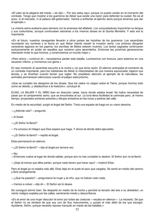52
«El valor es la plegaria del miedo —se dijo—. Por eso estoy aquí; porque no puedo vacilar en el momento del
combate. Tengo que mostrar a los guerreros de Akbar que existe una razón para defender la ciudad. No es el
pozo, ni el mercado, ni el palacio del gobernador. Vamos a enfrentar el ejército asirio porque tenemos que dar
el ejemplo.»
La victoria asiria acabaría para siempre con la amenaza del alfabeto. Los conquistadores impondrían su lengua
y sus costumbres, aunque continuasen adorando a los mismos dioses en la Quinta Montaña. Y esto era lo
importante.
«En el futuro, nuestros navegantes llevarán a otros países las hazañas de los guerreros. Los sacerdotes
recordarán los nombres y la fecha en que Akbar intentó resistir la invasión asiria. Los pintores dibujarán
caracteres egipcios en los papiros, los escribas de Biblos estarán muertos. Los textos sagrados continuarán
exclusivamente en poder de aquellos que nacieron para aprenderlos. Entonces las próximas generaciones
intentarán imitar lo que hicimos, y construiremos un mundo mejor.»
«Pero ahora —continuó él— necesitamos perder esta batalla. Lucharemos con bravura, pero estamos en una
situación inferior, y moriremos con gloria.»
En ese momento el sacerdote escuchó a la noche y vio que tenía razón. El silencio anticipaba el momento de
un combate importante, pero los habitantes de Akbar lo interpretaban de una manera equivocada; bajaron sus
lanzas, y se divertían cuando tenían que vigilar. No prestaban atención al ejemplo de la naturaleza, los
animales permanecen silenciosos cuando el peligro está próximo.
«Que se cumplan los designios de los dioses. Que los cielos no caigan sobre la Tierra, porque hicimos todo
como es debido, y obedecimos a la tradición», concluyó él.
ELÍAS, LA MUJER Y EL NIÑO iban en dirección oeste, hacia donde estaba Israel. No había necesidad de
pasar por el campamento asirio, que se encontraba al sur. La luna llena facilitaba la caminata pero, al mismo
tiempo, proyectaba sombras extrañas y dibujos siniestros en las rocas y piedras del valle.
En medio de la oscuridad, surgió el ángel del Señor. Traía una espada de fuego en su mano derecha.
—¿Adónde vais? —preguntó.
—A Israel.
—¿El Señor te llamó?
—Ya conozco el milagro que Dios espera que haga. Y ahora sé dónde debo ejecutarlo.
—¿El Señor te llamó? —repitió el ángel.
Elías permaneció en silencio.
—¿El Señor te llamó? —dijo el ángel por tercera vez.
—No.
—Entonces vuelve al lugar de donde saliste, porque aún no has cumplido tu destino. El Señor aún no te llamó.
—¡Deja al menos que ellos partan, porque nada tienen que hacer aquí! —imploró Elías.
Pero el ángel ya no estaba más allá. Elías dejó en el suelo el saco que cargaba. Se sentó en medio del camino
y lloró amargamente.
—¿Qué ha pasado? —preguntaron la mujer y el niño, que no habían visto nada.
—Vamos a volver —dijo él—. El Señor así lo desea.
No consiguió dormir bien. Se despertó en medio de la noche y percibió la tensión del aire a su alrededor; un
viento maligno soplaba por las calles, sembrando miedo y desconfianza.
«En el amor de una mujer descubrí el amor por todas las criaturas —rezaba en silencio—. La necesito. Sé que
el Señor no se olvidará de que soy uno de Sus instrumentos, y quizás el más débil de los que escogió.
Ayúdame, Señor, porque necesito reposar tranquilo en medio de las batallas.»
 