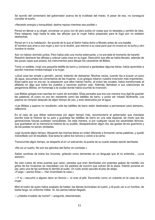 53
Se acordó del comentario del gobernador acerca de la inutilidad del miedo. A pesar de eso, no conseguía
conciliar el sueño.
«Necesito energía y tranquilidad; dadme reposo mientras sea posible.»
Pensó en llamar a su ángel, conversar un poco con él; pero podía oír cosas que no deseaba y cambió de idea.
Para relajarse, bajó hasta la sala; las alforjas que la mujer había preparado para la fuga aún no estaban
deshechas.
Pensó en ir a su habitación. Se acordó de lo que el Señor había dicho a Moisés antes de una batalla:
El hombre que ama a una mujer y aún no la recibió, que retorne a su casa para que no muera en la lucha y otro
hombre la reciba.
Aún no habían dormido juntos. Pero había sido una noche extenuante, y no era éste el momento de hacerlo
Resolvió deshacer las alforjas y colocar cada cosa en su lugar. Descubrió que ella se había llevado, además de
las pocas ropas que poseía, los instrumentos para dibujar los caracteres de Biblos.
Tomó un estilete, mojó una pequeña tablilla de barro y comenzó a garabatear algunas letras; había aprendido a
escribir mientras miraba trabajar a la mujer.
«¡Qué cosa tan simple y genial!», pensó, tratando de distraerse. Muchas veces, cuando iba a buscar un poco
de agua, escuchaba los comentarios de las mujeres: «Los griegos robaron nuestra invención más importante».
Elías sabía que no era así: la adaptación que ellos habían hecho, al incluir las vocales, había transformado el
alfabeto en algo que todos los pueblos y naciones podrían usar. Además, llamaban a sus colecciones de
pergaminos Biblias, en homenaje a la ciudad donde había ocurrido la invención.
Las Biblias griegas eran escritas en cuero de animales. Elías pensaba que era una manera muy ágil de guardar
las palabras; el cuero no era tan resistente como las tablillas de barro, y podía ser robado fácilmente. Los
papiros se rompían después de algún tiempo de uso, y eran destruidos por el agua.
«Las Biblias y papiros no resultarán; sólo las tablillas de barro están destinadas a permanecer para siempre»,
reflexionó.
En el caso de que Akbar sobreviviese por algún tiempo más, recomendaría al gobernador que mandase
escribir toda la historia de su país y guardase las tablillas de barro en una sala especial, de modo que las
generaciones futuras pudiesen consultarlas. De esta manera, si por cualquier causa los sacerdotes fenicios,
que guardaban en la memoria la historia de su pueblo, desaparecieran algún día, las gestas de los guerreros y
de los poetas no serían olvidadas.
Jugó durante algún tiempo, dibujando las mismas letras en orden diferente y formando varias palabras, y quedó
maravillado con el resultado. Esa tarea le calmó los nervios y volvió a la cama.
Transcurrido algún tiempo, se despertó al oír un estruendo; la puerta de su cuarto estaba siendo derribada.
«No es un sueño. No son los ejércitos del Señor en combate.»
Salían sombras de todos los rincones, gritando como dementes en un lenguaje que él no entendía... «¡Los
asirios!»
Se oían ruidos de otras puertas que caían, paredes que eran derribadas con potentes golpes de martillo; los
gritos de los invasores se mezclaban con los pedidos de socorro que subían de la plaza. Intentó ponerse en
pie, pero una de las sombras lo derribó al suelo. Un ruido sordo sacudió el piso de abajo.
«Fuego —pensó Elías—. Han incendiado la casa.»
—Y tú —escuchó a alguien decir en fenicio—, tú eres el jefe. Escondido como un cobarde en la casa de una
mujer.
Miró el rostro de quien había acabado de hablar; las llamas iluminaban el cuarto, y él pudo ver a un hombre, de
barba larga, en uniforme militar. Sí, los asirios habían llegado.
—¿Habéis invadido de noche? —preguntó, desorientado.
 