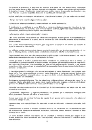 55
Dos guardias lo sujetaron y lo empujaron en dirección a la puerta. La casa estaba siendo rápidamente
devorada por las llamas, y la luz del fuego iluminaba todo alrededor. Llegaban a sus oídos gritos provenientes
de todos los rincones: niños llorando, viejos implorando perdón, mujeres desesperadas que buscaban a sus
hijos. Pero sólo escuchaba los pedidos de socorro de aquella que lo había acogido.
—¿Qué pasa? ¡Hay una mujer y un niño allí dentro! ¿Por qué nadie los salva? ¿Por qué hacéis esto con ellos?
—Porque ella intentó esconder al gobernador de Akbar.
—¡Yo no soy el gobernador de Akbar! ¡Estáis cometiendo una terrible equivocación!
El oficial asirio lo empujó hasta la puerta. El techo se había derrumbado por causa del incendio y la mujer
estaba semienterrada por las ruinas. Elías podía ver apenas su brazo, agitándose desesperadamente. Ella
pedía socorro, implorando que no la dejasen ser quemada viva.
—¿Por qué me salváis y hacéis esto con ella? —imploró.
—No vamos a salvarte, sólo queremos que sufras lo máximo posible. Nuestro general murió apedreado y sin
honor delante de las murallas de la ciudad. Vino en busca de vida y fue condenado a muerte. Ahora tú tendrás
el mismo destino.
Elías luchaba desesperadamente para librarse, pero los guardias lo sacaron de allí. Salieron por las calles de
Akbar, en medio de un calor infernal.
Los soldados sudaban copiosamente y algunos parecían impresionados por la escena que acababan de ver.
Elías se debatía y clamaba contra los cielos, pero tanto los asirios como el Señor permanecían mudos.
Fueron hasta el centro de la plaza. La mayor parte de los edificios de la ciudad estaban ardiendo, y el ruido de
las llamas se mezclaba con los gritos de los habitantes de Akbar.
«Suerte que existe la muerte.» ¡Cuántas veces había pensado en eso, desde aquel día en el establo! Los
cadáveres de los guerreros de Akbar, la mayoría de ellos sin uniforme, yacían diseminados por el suelo. Podía
ver a personas corriendo en todas direcciones, sin saber adónde estaban yendo, sin saber lo que estaban
buscando, movidas únicamente por la necesidad de fingir que estaban haciendo alguna cosa, luchando contra
la muerte y la destrucción.
«¿Por qué hacen esto? —pensaba—. ¿No ven que la ciudad está en manos del enemigo y que no tienen hacia
dónde huir?» Todo había sucedido de forma muy rápida. Los asirios se habían aprovechado de la enorme
ventaja numérica y habían conseguido salvar a sus guerreros de los combates. Los soldados de Akbar habían
sido exterminados casi sin combatir.
Se detuvieron en medio de la plaza. Elías fue colocado de rodillas en el suelo, y le ataron las manos. Ya no
escuchaba más los gritos de la mujer; quizás habría muerto rápidamente, sin pasar por la tortura lenta de ser
quemada viva. El Señor la tenía entre sus brazos y ella llevaba a su hijo consigo.
Otro grupo de soldados asirios traía a un prisionero con el rostro deformado por los golpes. Aun así, Elías
reconoció al comandante.
—¡Viva Akbar! —iba gritando—. ¡Larga vida para Fenicia y sus guerreros que se baten con el enemigo durante
el día! ¡Muerte a los cobardes que atacan en la oscuridad!
Apenas tuvo tiempo de completar la frase. La espada de un general asirio descendió, y la cabeza del
comandante rodó por el suelo.
«Ahora me toca a mí —se dijo Elías—. La encontraré otra vez en el Paraíso, y pasearemos tomados de la
mano.»
En ese momento, un hombre se aproximó y comenzó a discutir con los oficiales. Era un—habitante de Akbar
que acostumbraba frecuentar las reuniones en la plaza. Recordaba haberlo ayudado a resolver un serio
problema con un vecino.
Los asirios discutían, hablaban cada vez más alto y lo señalaban. El hombre se arrodilló, besó los pies de uno
de ellos, extendió las manos en dirección a la Quinta Montaña y lloró como una criatura. La furia de los asirios
parecía disminuir.
 