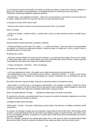 56
La conversación parecía interminable. El hombre no paraba de implorar y llorar todo el tiempo, señalando a
Elías y a la casa donde vivía el gobernador. Los soldados parecían no conformarse con lo que decía.
Finalmente, el oficial que hablaba su lengua se aproximó.
—Nuestro espía —dijo señalando al hombre— afirma que nos equivocamos. Fue él quien nos dio los planos de
la ciudad, y podemos confiar en lo que dice. No eres tú a quien queríamos matar.
Lo empujó con el pie y Elías cayó al suelo.
—Dice que irás a Israel, a derrocar a la princesa que usurpó el trono. ¿Es verdad?
Elías no contestó.
—¡Dime si es verdad! —insistió el oficial— y podrás salir y volver a tu casa a tiempo de salvar a aquella mujer y
a su hijo.
—Sí, es verdad —dijo.
Quizás el Señor lo había escuchado y ayudaría a salvarlos.
—Podríamos llevarte cautivo hasta Tiro y Sidón ———continuó el oficial—, pero aún tenemos muchas batallas
por delante, y tú serías una carga para nosotros. Podríamos exigir un rescate por ti, pero ¿a quién? Eres un
extranjero hasta en tu propio país.
El oficial pisó su rostro.
—No tienes ninguna utilidad. No sirves para los enemigos, y no sirves para los amigos. Eres como tu ciudad;
no vale la pena dejar parte de nuestro ejército aquí para mantenerla bajo nuestro dominio. Cuando hayamos
conquistado la costa, Akbar será nuestra, de cualquier manera.
—Tengo una pregunta —dijo Elías—. Sólo una pregunta.
El oficial lo miró, desconfiado.
—¿Por qué atacasteis de noche? ¿No sabéis que en todas las guerras se lucha durante el día?
—No quebrantamos la ley; no hay tradición que lo prohiba —respondió el oficial—. Y tuvimos mucho tiempo
para conocer el terreno. Estabais tan preocupados por vuestras costumbres que os olvidasteis de que las
cosas cambian.
Sin añadir nada más, el grupo se alejó. Entonces se aproximó el espía y le desató las manos.
—Me prometí a mí mismo que un día pagaría tu generosidad, y he cumplido mi palabra. Cuando los asirios
entraron en el palacio, uno de los siervos informó que aquel a quien buscaban estaba refugiado en casa de la
viuda. Mientras ellos iban hasta allí, el verdadero gobernador consiguió escapar.
Elías no prestaba atención. El fuego crepitaba por todas partes y los gritos continuaban.
En medio de la confusión, era posible advertir que un grupo aún mantenía la disciplina; obedeciendo una orden
invisible, los asirios se retiraban en silencio.
La batalla de Akbar había terminado.
«Está muerta —se dijo—. No quiero ir allá porque ya está muerta. O se salvó por un milagro y entonces vendrá
a buscarme.»
Su corazón, sin embargo, le pedía que se incorporase y fuese hasta la casa donde vivían. Elías luchaba contra
si mismo; no era solamente el amor de una mujer lo que estaba en juego en aquel momento, sino toda su vida,
la fe en los designios del Señor, la partida de su ciudad natal, la idea de que tenía encomendada una misión y
era capaz de cumplirla...
Miró a su alrededor, buscando una espada para acabar con su vida, pero los asirios se habían llevado todas
las armas de Akbar. Pensó en arrojarse a las llamas de las casas que ardían, pero tuvo miedo al dolor.
 
