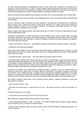 57
Por unos instantes permaneció completamente inactivo. Poco a poco fue recobrando la conciencia de la
situación en que se encontraba. La mujer y su hijo ya debían de haber partido de esta tierra, pero tenía que
sepultarlos de acuerdo con las costumbres; el trabajo para el Señor (existiese Él o no) era su único apoyo en
aquel momento. Después de cumplir su deber religioso, se entregaría al dolor y a la duda.
Además, existía la remota posibilidad de que todavía estuvieran vivos. No podía quedarse allí, sin hacer nada.
«No quiero verlos con el rostro quemado y la piel despegada de la carne. Sus almas ya están corriendo libres
por los cielos.»
Aun así, comenzó a andar en dirección a la casa, sofocado y confundido por la humareda que no dejaba ver
bien el camino. Poco a poco se fue dando cuenta de la situación en la ciudad. Aunque los enemigos se
hubiesen retirado, el pánico crecía de manera alarmante. Las personas continuaban andando sin rumbo,
llorando, pidiendo a los dioses por sus muertos.
Buscó a alguien que pudiese ayudarlo, pero había solamente un hombre a la vista, en total estado de shock:
parecía hallarse lejos de allí.
«Es mejor ir directamente y no pedir más ayuda.» Conocía Akbar como si fuese su ciudad natal y consiguió
orientarse, a pesar de no reconocer muchos de los lugares por donde estaba acostumbrado a pasar. En la calle
escuchaba ahora gritos más coherentes. La gente comenzaba a entender que había sucedido una tragedia y
era preciso reaccionar ante ella.
—¡Hay un herido aquí! —decía uno. —¡Necesitamos más agua! ¡No podremos controlar el fuego! —decía otro.
—¡Ayúdenme! ¡Mi marido está atrapado!
Llegó hasta el lugar donde, muchos meses atrás, había sido recibido y hospedado como un amigo. Una vieja
estaba sentada en medio de la calle, casi enfrente de la casa, completamente desnuda. Elías intentó ayudarla,
pero recibió un empujón:
—¡Se está muriendo! —gritó la vieja—. ¡Haz algo! ¡Retira esa pared de encima de ella!
Y comenzó a gritar histéricamente. Elías la tomó por los brazos y la empujó lejos, porque el ruido que hacía no
le permitía escuchar los gemidos de la mujer. El ambiente a su alrededor era de completa destrucción; el techo
y las paredes se habían desplomado, y era difícil saber dónde la había visto exactamente la última vez. Las
llamas ya habían disminuido, pero el calor era aún insoportable; atravesó los destrozos que cubrían el suelo y
fue hasta el lugar donde antes se encontraba la habitación de la mujer.
A pesar de la confusión que reinaba afuera, consiguió distinguir un gemido. Era su voz. Instintivamente se
sacudió el polvo de las ropas, como si quisiera mejorar su apariencia, y se quedó en silencio, procurando
concentrarse. Oyó el crepitar del fuego, el pedido de ayuda de algunos ciudadanos sepultados en las casas
vecinas, y tuvo ganas de decirles que se callasen, pues necesitaba saber dónde estaban la mujer y su hijo.
Después de mucho tiempo, escuchó de nuevo el ruido; alguien arañaba la madera que estaba bajo sus pies.
Se arrodilló y empezó a cavar como un loco. Removió la tierra, piedras y madera. Finalmente, su mano tocó
algo caliente: era sangre.
—No te mueras, por favor —dijo.
—Deja las ruinas encima de mí —escuchó decir a su voz—. No quiero que veas mi rostro. Ve a ayudar a mi
hijo.
Él continuó cavando, y la voz repitió:
—Ve a buscar el cuerpo de mi hijo. Por favor, haz lo que te pido.
Elías dejó caer su cabeza sobre el pecho y comenzó a llorar bajito.
—¡No sé dónde está enterrado! —dijo—. ¡Por favor, no me dejes! Necesito que te quedes conmigo. Necesito
que me enseñes a amar, mi corazón ya está preparado.
—Antes de que tú llegaras, deseé la muerte durante muchos años. Ella debe de haberme escuchado y ha
venido a buscarme.
 