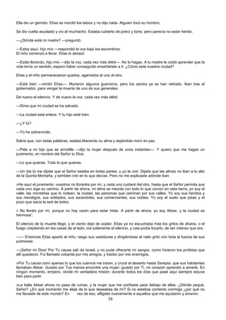 58
Ella dio un gemido. Elías se mordió los labios y no dijo nada. Alguien tocó su hombro.
Se dio vuelta asustado y vio al muchacho. Estaba cubierto de polvo y tizne, pero parecía no estar herido.
—¿Dónde está mi madre? —preguntó.
—Estoy aquí, hijo mío —respondió la voz bajo los escombros.
El niño comenzó a llorar. Elías lo abrazó.
—Estás llorando, hijo mío —dijo la voz, cada vez más débil—. No lo hagas. A tu madre le costó aprender que la
vida tenía un sentido; espero haber conseguido enseñártelo a ti. ¿Cómo está nuestra ciudad?
Elías y el niño permanecieron quietos, agarrados el uno al otro.
—Está bien —mintió Elías—. Murieron algunos guerreros, pero los asirios ya se han retirado. Iban tras el
gobernador, para vengar la muerte de uno de sus generales.
De nuevo el silencio. Y de nuevo la voz, cada vez más débil.
—Dime que mi ciudad se ha salvado.
—La ciudad está entera. Y tu hijo está bien.
—¿Y tú?
—Yo he sobrevivido.
Sabía que, con estas palabras, estaba liberando su alma y dejándola morir en paz.
—Pide a mi hijo que se arrodille —dijo la mujer después de unos instantes—. Y quiero que me hagas un
juramento, en nombre del Señor tu Dios.
—Lo que quieras. Todo lo que quieras.
—Un día tú me dijiste que el Señor estaba en todas partes, y yo te creí. Dijiste que las almas no iban a lo alto
de la Quinta Montaña, y también creí en lo que decías. Pero no me explicaste adónde iban.
»He aquí el juramento: vosotros no lloraréis por mí, y cada uno cuidará del otro, hasta que el Señor permita que
cada uno siga su camino. A partir de ahora, mi alma se mezcla con todo lo que conocí en esta tierra; yo soy el
valle, las montañas que lo rodean, la ciudad, las personas que caminan por sus calles. Yo soy sus heridos y
sus mendigos, sus soldados, sus sacerdotes, sus comerciantes, sus nobles. Yo soy el suelo que pisas y el
pozo que sacia la sed de todos.
» No lloréis por mí, porque no hay razón para estar triste. A partir de ahora, yo soy Akbar, y la ciudad es
hermosa”.
El silencio de la muerte llegó, y el viento dejó de soplar. Elías ya no escuchaba más los gritos de afuera, o el
fuego crepitando en las casas de al lado; oía solamente el silencio, y casi podía tocarlo, de tan intenso que era.
—— Entonces Elías apartó al niño, rasgo sus vestiduras y dirigiéndose al cielo gritó con toda la fuerza de sus
pulmones:
—¡Señor mi Dios! Por Tu causa salí de Israel, y no pude ofrecerte mi sangre, como hicieron los profetas que
allí quedaron. Fui llamado cobarde por mis amigos, y traidor por mis enemigos.
»Por Tu causa comí apenas lo que los cuervos me traían, y crucé el desierto hasta Sarepta, que sus habitantes
llamaban Akbar. Guiado por Tus manos encontré una mujer; guiado por Ti, mi corazón aprendió a amarla. En
ningún momento, empero, olvidé mi verdadera misión; durante todos los días que pasé aquí siempre estuve
listo para partir.
»La bella Akbar ahora no pasa de ruinas, y la mujer que me confiaste yace debajo de ellas. ¿Dónde pequé,
Señor? ¿En qué momento me alejé de lo que deseabas de mí? Si no estabas contento conmigo ¿por qué no
me llevaste de este mundo? En vez de eso, afligiste nuevamente a aquellos que me ayudaron y amaron.
 
