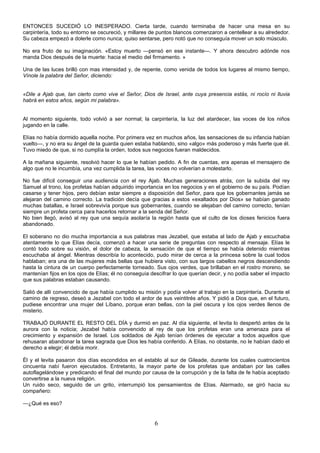 6
ENTONCES SUCEDIÓ LO INESPERADO. Cierta tarde, cuando terminaba de hacer una mesa en su
carpintería, todo su entorno se oscureció, y millares de puntos blancos comenzaron a centellear a su alrededor.
Su cabeza empezó a dolerle como nunca; quiso sentarse, pero notó que no conseguía mover un solo músculo.
No era fruto de su imaginación. «Estoy muerto —pensó en ese instante—. Y ahora descubro adónde nos
manda Dios después de la muerte: hacia el medio del firmamento. »
Una de las luces brilló con mas intensidad y, de repente, como venida de todos los lugares al mismo tiempo,
Vínole la palabra del Señor, diciendo:
«Dile a Ajab que, tan cierto como vive el Señor, Dios de Israel, ante cuya presencia estás, ni rocío ni lluvia
habrá en estos años, según mi palabra».
Al momento siguiente, todo volvió a ser normal; la carpintería, la luz del atardecer, las voces de los niños
jugando en la calle.
Elías no había dormido aquella noche. Por primera vez en muchos años, las sensaciones de su infancia habían
vuelto—, y no era su ángel de la guarda quien estaba hablando, sino «algo» más poderoso y más fuerte que él.
Tuvo miedo de que, si no cumplía la orden, todos sus negocios fueran maldecidos.
A la mañana siguiente, resolvió hacer lo que le habían pedido. A fin de cuentas, era apenas el mensajero de
algo que no le incumbía, una vez cumplida la tarea, las voces no volverían a molestarlo.
No fue difícil conseguir una audiencia con el rey Ajab. Muchas generaciones atrás, con la subida del rey
Samuel al trono, los profetas habían adquirido importancia en los negocios y en el gobierno de su país. Podían
casarse y tener hijos, pero debían estar siempre a disposición del Señor, para que los gobernantes jamás se
alejaran del camino correcto. La tradición decía que gracias a estos «exaltados por Dios» se habían ganado
muchas batallas, e Israel sobrevivía porque sus gobernantes, cuando se alejaban del camino correcto, tenían
siempre un profeta cerca para hacerlos retornar a la senda del Señor.
No bien llegó, avisó al rey que una sequía asolaría la región hasta que el culto de los dioses fenicios fuera
abandonado.
El soberano no dio mucha importancia a sus palabras mas Jezabel, que estaba al lado de Ajab y escuchaba
atentamente lo que Elías decía, comenzó a hacer una serie de preguntas con respecto al mensaje. Elías le
contó todo sobre su visión, el dolor de cabeza, la sensación de que el tiempo se había detenido mientras
escuchaba al ángel. Mientras describía lo acontecido, pudo mirar de cerca a la princesa sobre la cual todos
hablaban; era una de las mujeres más bellas que hubiera visto, con sus largos cabellos negros descendiendo
hasta la cintura de un cuerpo perfectamente torneado. Sus ojos verdes, que brillaban en el rostro moreno, se
mantenían fijos en los ojos de Elías; él no conseguía descifrar lo que querían decir, y no podía saber el impacto
que sus palabras estaban causando.
Salió de allí convencido de que había cumplido su misión y podía volver al trabajo en la carpintería. Durante el
camino de regreso, deseó a Jezabel con todo el ardor de sus veintitrés años. Y pidió a Dios que, en el futuro,
pudiese encontrar una mujer del Líbano, porque eran bellas, con la piel oscura y los ojos verdes llenos de
misterio.
TRABAJÓ DURANTE EL RESTO DEL DÍA y durmió en paz. Al día siguiente, el levita lo despertó antes de la
aurora con la noticia; Jezabel había convencido al rey de que los profetas eran una amenaza para el
crecimiento y expansión de Israel. Los soldados de Ajab tenían órdenes de ejecutar a todos aquellos que
rehusaran abandonar la tarea sagrada que Dios les había conferido. A Elías, no obstante, no le habían dado el
derecho a elegir; él debía morir.
Él y el levita pasaron dos días escondidos en el establo al sur de Gileade, durante los cuales cuatrocientos
cincuenta nabí fueron ejecutados. Entretanto, la mayor parte de los profetas que andaban por las calles
autoflagelándose y predicando el final del mundo por causa de la corrupción y de la falta de fe había aceptado
convertirse a la nueva religión.
Un ruido seco, seguido de un grito, interrumpió los pensamientos de Elías. Alarmado, se giró hacia su
compañero:
—¿Qué es eso?
 