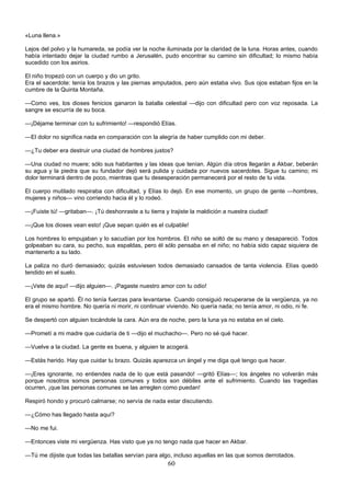 60
«Luna llena.»
Lejos del polvo y la humareda, se podía ver la noche iluminada por la claridad de la luna. Horas antes, cuando
había intentado dejar la ciudad rumbo a Jerusalén, pudo encontrar su camino sin dificultad; lo mismo había
sucedido con los asirios.
El niño tropezó con un cuerpo y dio un grito.
Era el sacerdote: tenía los brazos y las piernas amputados, pero aún estaba vivo. Sus ojos estaban fijos en la
cumbre de la Quinta Montaña.
—Como ves, los dioses fenicios ganaron la batalla celestial —dijo con dificultad pero con voz reposada. La
sangre se escurría de su boca.
—¡Déjame terminar con tu sufrimiento! —respondió Elías.
—El dolor no significa nada en comparación con la alegría de haber cumplido con mi deber.
—¿Tu deber era destruir una ciudad de hombres justos?
—Una ciudad no muere; sólo sus habitantes y las ideas que tenían. Algún día otros llegarán a Akbar, beberán
su agua y la piedra que su fundador dejó será pulida y cuidada por nuevos sacerdotes. Sigue tu camino; mi
dolor terminará dentro de poco, mientras que tu desesperación permanecerá por el resto de tu vida.
El cuerpo mutilado respiraba con dificultad, y Elías lo dejó. En ese momento, un grupo de gente —hombres,
mujeres y niños— vino corriendo hacia él y lo rodeó.
—¡Fuiste tú! —gritaban—. ¡Tú deshonraste a tu tierra y trajiste la maldición a nuestra ciudad!
—¡Que los dioses vean esto! ¡Que sepan quién es el culpable!
Los hombres lo empujaban y lo sacudían por los hombros. El niño se soltó de su mano y desapareció. Todos
golpeaban su cara, su pecho, sus espaldas, pero él sólo pensaba en el niño; no había sido capaz siquiera de
mantenerlo a su lado.
La paliza no duró demasiado; quizás estuviesen todos demasiado cansados de tanta violencia. Elías quedó
tendido en el suelo.
—¡Vete de aquí! —dijo alguien—. ¡Pagaste nuestro amor con tu odio!
El grupo se apartó. Él no tenía fuerzas para levantarse. Cuando consiguió recuperarse de la vergüenza, ya no
era el mismo hombre. No quería ni morir, ni continuar viviendo. No quería nada; no tenía amor, ni odio, ni fe.
Se despertó con alguien tocándole la cara. Aún era de noche, pero la luna ya no estaba en el cielo.
—Prometí a mi madre que cuidaría de ti —dijo el muchacho—. Pero no sé qué hacer.
—Vuelve a la ciudad. La gente es buena, y alguien te acogerá.
—Estás herido. Hay que cuidar tu brazo. Quizás aparezca un ángel y me diga qué tengo que hacer.
—¡Eres ignorante, no entiendes nada de lo que está pasando! —gritó Elías—; los ángeles no volverán más
porque nosotros somos personas comunes y todos son débiles ante el sufrimiento. Cuando las tragedias
ocurren, ¡que las personas comunes se las arreglen como puedan!
Respiró hondo y procuró calmarse; no servía de nada estar discutiendo.
—¿Cómo has llegado hasta aquí?
—No me fui.
—Entonces viste mi vergüenza. Has visto que ya no tengo nada que hacer en Akbar.
—Tú me dijiste que todas las batallas servían para algo, incluso aquellas en las que somos derrotados.
 