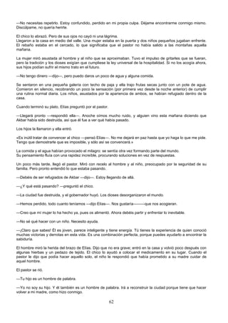 62
—No necesitas repetirlo. Estoy confundido, perdido en mi propia culpa. Déjame encontrarme conmigo mismo.
Discúlpame, no quería herirte.
El chico lo abrazó. Pero de sus ojos no cayó ni una lágrima.
Llegaron a la casa en medio del valle. Una mujer estaba en la puerta y dos niños pequeños jugaban enfrente.
El rebaño estaba en el cercado, lo que significaba que el pastor no había salido a las montañas aquella
mañana.
La mujer miró asustada al hombre y al niño que se aproximaban. Tuvo el impulso de gritarles que se fueran,
pero la tradición y los dioses exigían que cumpliese la ley universal de la hospitalidad. Si no los acogía ahora,
sus hijos podían sufrir el mismo trato en el futuro.
—No tengo dinero —dijo—, pero puedo daros un poco de agua y alguna comida.
Se sentaron en una pequeña galería con techo de paja y ella trajo frutas secas junto con un pote de agua.
Comieron en silencio, recobrando un poco la sensación (por primera vez desde la noche anterior) de cumplir
una rutina normal diaria. Los niños, asustados por la apariencia de ambos, se habían refugiado dentro de la
casa.
Cuando terminó su plato, Elías preguntó por el pastor.
—Llegará pronto —respondió ella—. Anoche oímos mucho ruido, y alguien vino esta mañana diciendo que
Akbar había sido destruida, así que él fue a ver qué había pasado.
Los hijos la llamaron y ella entró.
«Es inútil tratar de convencer al chico —pensó Elías—. No me dejará en paz hasta que yo haga lo que me pide.
Tengo que demostrarle que es imposible, y sólo así se convencerá.»
La comida y el agua habían provocado el milagro: se sentía otra vez formando parte del mundo.
Su pensamiento fluía con una rapidez increíble, procurando soluciones en vez de respuestas.
Un poco más tarde, llegó el pastor. Miró con recelo al hombre y al niño, preocupado por la seguridad de su
familia. Pero pronto entendió lo que estaba pasando.
—Debéis de ser refugiados de Akbar —dijo—. Estoy llegando de allá.
—¿Y qué está pasando? —preguntó el chico.
—La ciudad fue destruida, y el gobernador huyó. Los dioses desorganizaron el mundo.
—Hemos perdido, todo cuanto teníamos —dijo Elías—. Nos gustaría———que nos acogieran.
—Creo que mí mujer lo ha hecho ya, pues os alimentó. Ahora debéis partir y enfrentar lo inevitable.
—No sé qué hacer con un niño. Necesito ayuda.
—¡Claro que sabes! Él es joven, parece inteligente y tiene energía. Tú tienes la experiencia de quien conoció
muchas victorias y derrotas en esta vida. Es una combinación perfecta, porque puedes ayudarlo a encontrar la
sabiduría.
El hombre miró la herida del brazo de Elías. Dijo que no era grave; entró en la casa y volvió poco después con
algunas hierbas y un pedazo de tejido. El chico lo ayudó a colocar el medicamento en su lugar. Cuando el
pastor le dijo que podía hacer aquello solo, el niño le respondió que había prometido a su madre cuidar de
aquel hombre.
El pastor se rió.
—Tu hijo es un hombre de palabra.
—Yo no soy su hijo. Y él también es un hombre de palabra. Irá a reconstruir la ciudad porque tiene que hacer
volver a mi madre, como hizo conmigo.
 