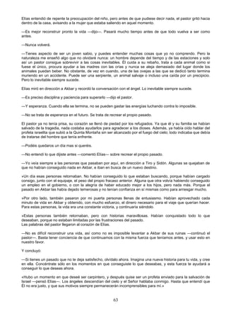 63
Elías entendió de repente la preocupación del niño, pero antes de que pudiese decir nada, el pastor gritó hacia
dentro de la casa, avisando a la mujer que estaba saliendo en aquel momento.
—Es mejor reconstruir pronto la vida —dijo—. Pasará mucho tiempo antes de que todo vuelva a ser como
antes.
—Nunca volverá.
—Tienes aspecto de ser un joven sabio, y puedes entender muchas cosas que yo no comprendo. Pero la
naturaleza me enseñó algo que no olvidaré nunca: un hombre depende del tiempo y de las estaciones y solo
así un pastor consigue sobrevivir a las cosas inevitables. Él cuida a su rebaño, trata a cada animal como si
fuese el único, procura ayudar a las madres con las crías y nunca se aleja demasiado del lugar donde los
animales puedan beber. No obstante, de vez en cuando, una de las ovejas a las que se dedicó tanto termina
muriendo en un accidente. Puede ser una serpiente, un animal salvaje o incluso una caída por un precipicio.
Pero lo inevitable siempre sucede.
Elías miró en dirección a Akbar y recordó la conversación con el ángel. Lo inevitable siempre sucede.
—Es preciso disciplina y paciencia para superarlo —dijo el pastor.
—Y esperanza. Cuando ella se termina, no se pueden gastar las energías luchando contra lo imposible.
—No se trata de esperanza en el futuro. Se trata de recrear el propio pasado.
El pastor ya no tenía prisa, su corazón se llenó de piedad por los refugiados. Ya que él y su familia se habían
salvado de la tragedia, nada costaba ayudarlos para agradecer a los dioses. Además, ya había oído hablar del
profeta israelita que subió a la Quinta Montaña sin ser alcanzado por el fuego del cielo; todo indicaba que debía
de tratarse del hombre que tenía enfrente.
—Podéis quedaros un día mas si queréis.
—No entendí lo que dijiste antes —comentó Elías— sobre recrear el propio pasado.
—Yo veía siempre a las personas que pasaban por aquí, en dirección a Tiro y Sidón. Algunas se quejaban de
que no habían conseguido nada en Akbar, e iban en busca de un nuevo destino.
»Un día esas personas retornaban. No habían conseguido lo que estaban buscando, porque habían cargado
consigo, junto con el equipaje, el peso del propio fracaso anterior. Alguna que otra volvía habiendo conseguido
un empleo en el gobierno, o con la alegría de haber educado mejor a los hijos, pero nada más. Porque el
pasado en Akbar las había dejado temerosas y no tenían confianza en sí mismas como para arriesgar mucho.
»Por otro lado, también pasaron por mi puerta personas llenas de entusiasmo. Habían aprovechado cada
minuto de vida en Akbar y obtenido, con mucho esfuerzo, el dinero necesario para el viaje que querían hacer.
Para estas personas, la vida era una constante victoria, y continuaría siéndolo.
»Estas personas también retornaban, pero con historias maravillosas. Habían conquistado todo lo que
deseaban, porque no estaban limitadas por las frustraciones del pasado.
Las palabras del pastor llegaron al corazón de Elías.
—No es difícil reconstruir una vida, así como no es imposible levantar a Akbar de sus ruinas —continuó el
pastor—. Basta tener conciencia de que continuamos con la misma fuerza que teníamos antes, y usar esto en
nuestro favor.
Y concluyó:
—Si tienes un pasado que no te deja satisfecho, olvídalo ahora. Imagina una nueva historia para tu vida, y cree
en ella. Concéntrate sólo en los momentos en que conseguiste lo que deseabas, y esta fuerza te ayudará a
conseguir lo que deseas ahora.
«Hubo un momento en que deseé ser carpintero, y después quise ser un profeta enviado para la salvación de
Israel —pensó Elías—. Los ángeles descendían del cielo y el Señor hablaba conmigo. Hasta que entendí que
Él no era justo, y que sus motivos siempre permanecerán incomprensibles para mí.»
 