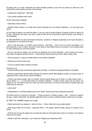 64
El pastor gritó a su mujer, diciéndole que había decidido quedarse, pues al fin de cuentas ya había ido a pie
hasta Akbar y tenía pereza de hacer otra caminata.
—¡Gracias por acogernos! —dijo Elías.
—¿No queréis quedaros esta noche?
El niño interrumpió el diálogo:
—Queremos volver a Akbar.
—Esperad hasta mañana. La ciudad está siendo saqueada por sus propios habitantes, y no hay lugar para
dormir.
El chico bajó la cabeza, se mordió los labios, y una vez más se resistió al llanto. El pastor los llevó al interior de
la casa, tranquilizó a la mujer y los niños, y pasó el resto del día conversando sobre el tiempo, para distraer a
los huéspedes.
AL DÍA SIGUIENTE, los dos se levantaron temprano, comieron un refrigerio preparado por la mujer del pastor y
se despidieron en la puerta de la casa:
—Que tu vida sea larga y tu rebaño crezca siempre —dijo Elías—. Comí lo que mi cuerpo necesitaba, y mi
alma aprendió lo que no sabía. Que Dios nunca olvide lo que habéis hecho por nosotros, y que vuestros hijos
no sean extranjeros en una tierra extraña.
—No sé a qué dios te refieres; son muchos los habitantes de la Quinta Montaña —dijo el pastor con dureza,
para luego en seguida cambiar de tono—. Recuerda las cosas buenas que hiciste; ellas te darán valor.
—Hice muy pocas, y ninguna de ellas debida a mis buenas cualidades’
—Entonces es hora de hacer más.
—Tal vez yo podría haber evitado la invasión.
El pastor se rió.
—Aunque hubieras sido el mismísimo gobernador de Akbar, no habrías conseguido detener lo inevitable.
—Quizás el gobernador debería haber atacado a los asirios cuando ellos llegaron al valle, con pocas tropas. O
negociado la paz, antes de que la guerra estallara.
—Todo lo que podía suceder, pero no sucedió, termina siendo llevado por el viento y no deja ningún rastro —
dijo el pastor———. La vida está hecha de nuestras actitudes. Y existen ciertas cosas que los dioses nos
obligan a vivir. No importa cuál es la razón que tienen para esto y no sirve de nada hacer lo posible para que
pasen lejos de nosotros.
—¿Para qué?
—Pregúntaselo a un profeta israelita que vivía en Akbar. Parece que él tiene respuesta para todo.
El hombre caminó en dirección al cercado. —Tengo que llevar mi rebaño a pastar —dijo—. Anoche no salieron
de aquí, y están impacientes. Se despidió agitando el brazo en alto en señal de saludo y partió con sus ovejas.
EL NIÑO Y EL HOMBRE seguían por el valle.
—Estás caminando muy despacio —decía el chico—. Tienes miedo de lo que pueda pasarte.
—Sólo tengo miedo de mí mismo —respondió Elías—. No pueden hacerme nada, porque mi corazón ya no
existe.
—El Dios que me trajo de regreso de la muerte aún está vivo. Él puede hacer volver a mi madre, si tú haces lo
mismo con la ciudad.
—Olvida a este Dios. Está lejos, y ya no hace los milagros que esperamos de Él.
 