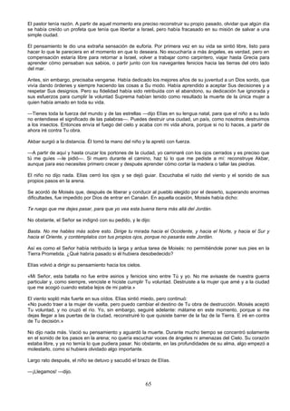 65
El pastor tenía razón. A partir de aquel momento era preciso reconstruir su propio pasado, olvidar que algún día
se había creído un profeta que tenía que libertar a Israel, pero había fracasado en su misión de salvar a una
simple ciudad.
El pensamiento le dio una extraña sensación de euforia. Por primera vez en su vida se sintió libre, listo para
hacer lo que le pareciera en el momento en que lo deseara. No escucharía a más ángeles, es verdad, pero en
compensación estaría libre para retornar a Israel, volver a trabajar como carpintero, viajar hasta Grecia para
aprender cómo pensaban sus sabios, o partir junto con los navegantes fenicios hacia las tierras del otro lado
del mar.
Antes, sin embargo, precisaba vengarse. Había dedicado los mejores años de su juventud a un Dios sordo, que
vivía dando órdenes y siempre haciendo las cosas a Su modo. Había aprendido a aceptar Sus decisiones y a
respetar Sus designios. Pero su fidelidad había sido retribuida con el abandono, su dedicación fue ignorada y
sus esfuerzos para cumplir la voluntad Suprema habían tenido como resultado la muerte de la única mujer a
quien había amado en toda su vida.
—Tienes toda la fuerza del mundo y de las estrellas —dijo Elías en su lengua natal, para que el niño a su lado
no entendiese el significado de las palabras—. Puedes destruir una ciudad, un país, como nosotros destruimos
a los insectos. Entonces envía el fuego del cielo y acaba con mi vida ahora, porque si no lo haces, a partir de
ahora iré contra Tu obra.
Akbar surgió a la distancia. Él tomó la mano del niño y la apretó con fuerza.
—A partir de aquí y hasta cruzar los portones de la ciudad, yo caminaré con los ojos cerrados y es preciso que
tú me guíes —le pidió—. Si muero durante el camino, haz tú lo que me pediste a mí: reconstruye Akbar,
aunque para eso necesites primero crecer y después aprender cómo cortar la madera o tallar las piedras.
El niño no dijo nada. Elías cerró los ojos y se dejó guiar. Escuchaba el ruido del viento y el sonido de sus
propios pasos en la arena.
Se acordó de Moisés que, después de liberar y conducir al pueblo elegido por el desierto, superando enormes
dificultades, fue impedido por Dios de entrar en Canaán. En aquella ocasión, Moisés había dicho:
Te ruego que me dejes pasar, para que yo vea esta buena tierra más allá del Jordán.
No obstante, el Señor se indignó con su pedido, y le dijo:
Basta. No me hables más sobre esto. Dirige tu mirada hacia el Occidente, y hacia el Norte, y hacia el Sur y
hacia el Oriente, y contémplalos con tus propios ojos, porque no pasarás este Jordán.
Así es como el Señor había retribuido la larga y ardua tarea de Moisés: no permitiéndole poner sus pies en la
Tierra Prometida. ¿Qué habría pasado si él hubiera desobedecido?
Elías volvió a dirigir su pensamiento hacia los cielos.
«Mi Señor, esta batalla no fue entre asirios y fenicios sino entre Tú y yo. No me avisaste de nuestra guerra
particular y, como siempre, venciste e hiciste cumplir Tu voluntad. Destruiste a la mujer que amé y a la ciudad
que me acogió cuando estaba lejos de mi patria.»
El viento sopló más fuerte en sus oídos. Elías sintió miedo, pero continuó:
«No puedo traer a la mujer de vuelta, pero puedo cambiar el destino de Tu obra de destrucción. Moisés aceptó
Tu voluntad, y no cruzó el río. Yo, sin embargo, seguiré adelante: mátame en este momento, porque si me
dejas llegar a las puertas de la ciudad, reconstruiré lo que quisiste barrer de la faz de la Tierra. E iré en contra
de Tu decisión.»
No dijo nada más. Vació su pensamiento y aguardó la muerte. Durante mucho tiempo se concentró solamente
en el sonido de los pasos en la arena; no quería escuchar voces de ángeles ni amenazas del Cielo. Su corazón
estaba libre, y ya no temía lo que pudiera pasar. No obstante, en las profundidades de su alma, algo empezó a
molestarlo, como si hubiera olvidado algo importante.
Largo rato después, el niño se detuvo y sacudió el brazo de Elías.
—¡Llegamos! —dijo.
 