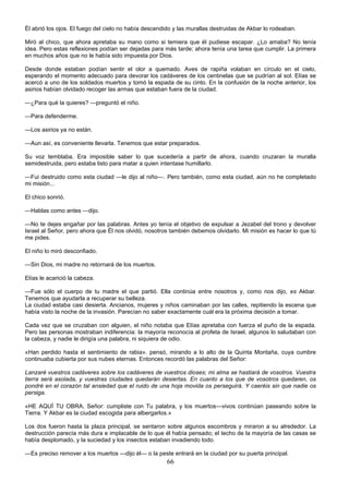 66
Él abrió los ojos. El fuego del cielo no había descendido y las murallas destruidas de Akbar lo rodeaban.
Miró al chico, que ahora apretaba su mano como si temiera que él pudiese escapar. ¿Lo amaba? No tenía
idea. Pero estas reflexiones podían ser dejadas para más tarde; ahora tenía una tarea que cumplir. La primera
en muchos años que no le había sido impuesta por Dios.
Desde donde estaban podían sentir el olor a quemado. Aves de rapiña volaban en círculo en el cielo,
esperando el momento adecuado para devorar los cadáveres de los centinelas que se pudrían al sol. Elías se
acercó a uno de los soldados muertos y tomó la espada de su cinto. En la confusión de la noche anterior, los
asirios habían olvidado recoger las armas que estaban fuera de la ciudad.
—¿Para qué la quieres? —preguntó el niño.
—Para defenderme.
—Los asirios ya no están.
—Aun así, es conveniente llevarla. Tenemos que estar preparados.
Su voz temblaba. Era imposible saber lo que sucedería a partir de ahora, cuando cruzaran la muralla
semidestruida, pero estaba listo para matar a quien intentase humillarlo.
—Fui destruido como esta ciudad —le dijo al niño—. Pero también, como esta ciudad, aún no he completado
mi misión...
El chico sonrió.
—Hablas como antes —dijo.
—No te dejes engañar por las palabras. Antes yo tenía el objetivo de expulsar a Jezabel del trono y devolver
Israel al Señor, pero ahora que Él nos olvidó, nosotros también debemos olvidarlo. Mi misión es hacer lo que tú
me pides.
El niño lo miró desconfiado.
—Sin Dios, mi madre no retornará de los muertos.
Elías le acarició la cabeza.
—Fue sólo el cuerpo de tu madre el que partió. Ella continúa entre nosotros y, como nos dijo, es Akbar.
Tenemos que ayudarla a recuperar su belleza.
La ciudad estaba casi desierta. Ancianos, mujeres y niños caminaban por las calles, repitiendo la escena que
había visto la noche de la invasión. Parecían no saber exactamente cuál era la próxima decisión a tomar.
Cada vez que se cruzaban con alguien, el niño notaba que Elías apretaba con fuerza el puño de la espada.
Pero las personas mostraban indiferencia: la mayoría reconocía al profeta de Israel, algunos lo saludaban con
la cabeza, y nadie le dirigía una palabra, ni siquiera de odio.
«Han perdido hasta el sentimiento de rabia». pensó, mirando a lo alto de la Quinta Montaña, cuya cumbre
continuaba cubierta por sus nubes eternas. Entonces recordó las palabras del Señor:
Lanzaré vuestros cadáveres sobre los cadáveres de vuestros dioses; mi alma se hastiará de vosotros. Vuestra
tierra será asolada, y vuestras ciudades quedarán desiertas. En cuanto a los que de vosotros quedaren, os
pondré en el corazón tal ansiedad que el ruido de una hoja movida os perseguirá. Y caeréis sin que nadie os
persiga.
«HE AQUÍ TU OBRA, Señor: cumpliste con Tu palabra, y los muertos—vivos continúan paseando sobre la
Tierra. Y Akbar es la ciudad escogida para albergarlos.»
Los dos fueron hasta la plaza principal, se sentaron sobre algunos escombros y miraron a su alrededor. La
destrucción parecía más dura e implacable de lo que él había pensado; el techo de la mayoría de las casas se
había desplomado, y la suciedad y los insectos estaban invadiendo todo.
—Es preciso remover a los muertos —dijo él— o la peste entrará en la ciudad por su puerta principal.
 