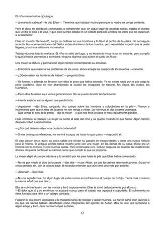 67
El niño mantenía los ojos bajos.
—¡Levanta la cabeza! —le dijo Elías—. Tenemos que trabajar mucho para que tu madre se ponga contenta.
Pero el chico no obedeció; comenzaba a comprender que, en algún lugar de aquellas ruinas, estaba el cuerpo
que un día lo trajo a la vida, y que este cuerpo estaba en un estado parecido a todos los otros que se esparcían
a su alrededor.
Elías no insistió. Se levantó, cargó un cadáver en sus hombros y lo llevó al centro de la plaza. No conseguía
recordar las recomendaciones del Señor sobre el entierro de los muertos, pero necesitaba impedir que la peste
llegase, y la única salida era incinerarlos.
Trabajó durante toda la mañana. El niño no salió del lugar, y no levantó la vista ni por un instante, pero cumplió
lo que le había prometido a su madre: ninguna lágrima cayó sobre el suelo de Akbar.
Una mujer se detuvo y permaneció algún tiempo contemplando su actividad.
—El hombre que resolvía los problemas de los vivos, ahora arregla los cuerpos de los muertos —comentó.
—¿Dónde están los hombres de Akbar? —preguntó Elías.
—Se fueron, y además se llevaron con ellos lo poco que había sobrado. Ya no existe nada por lo que valga la
pena quedarse. Sólo no han abandonado la ciudad los incapaces de hacerlo: los viejos, las viudas, los
huérfanos.
—Pero ellos llevaban aquí varias generaciones. No se puede desistir tan fácilmente.
—Intenta explicar eso a alguien que perdió todo.
—¡Ayúdame! —dijo Elías, cargando otro cuerpo sobre los hombros y colocándolo en la pila—. Vamos a
incinerarlos para que el dios de la peste no nos venga a visitar. Le horroriza el olor a carne quemada.
—Que venga el dios de la peste —dijo la mujer— y que nos lleve a todos lo más rápidamente posible.
Elías continuó su trabajo. La mujer se sentó al lado del niño y se quedó mirando lo que hacía. Algún tiempo
después volvió a aproximarse.
—¿Por qué deseas salvar una ciudad condenada?
—Si me detengo a reflexionar, me sentiré incapaz de hacer lo que quiero —respondió él.
El viejo pastor tenía razón: su única salida era olvidar su pasado de inseguridades y crear una nueva historia
para sí mismo. El antiguo profeta había muerto junto con una mujer, en las llamas de su casa; ahora era un
hombre sin fe en Dios, y con muchas dudas. Pero continuaba vivo, incluso después de desafiar las maldiciones
divinas. Si quería continuar su camino, tenía que cumplir lo que se proponía.
La mujer eligió el cuerpo más leve y lo arrastró por los pies hasta la pila que Elías había comenzado.
—No es por miedo al dios de la peste —dijo ella— ni por Akbar, ya que los asirios retornarán pronto. Es por el
chico sentado allí, con la cabeza baja: él necesita entender que aún tiene una vida por delante.
—¡Gracias! —dijo Elías.
—No me agradezcas. En algún lugar de estas ruinas encontraremos el cuerpo de mi hijo. Tenía más o menos
la misma edad que ese chico.
Ella se cubrió el rostro con las manos y lloró copiosamente. Elías la tomó delicadamente por el brazo.
—El dolor que tú y yo sentimos no acabará nunca, pero el trabajo nos ayudará a soportarlo. El sufrimiento no
tiene fuerzas para herir a un cuerpo cansado.
Pasaron el día entero dedicados a la macabra tarea de recoger y apilar muertos. La mayor parte eran jóvenes a
los que los asirios habían identificado como integrantes del ejército de Akbar. Más de una vez reconoció a
algún amigo y lloró, pero no interrumpió su tarea.
 