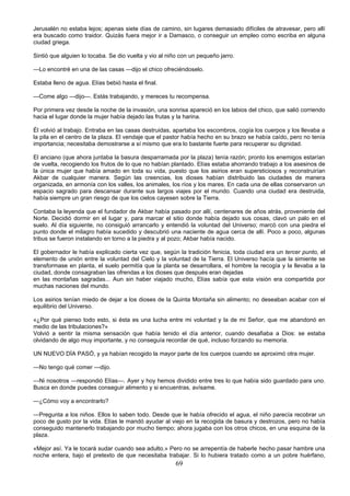 69
Jerusalén no estaba lejos; apenas siete días de camino, sin lugares demasiado difíciles de atravesar, pero allí
era buscado como traidor. Quizás fuera mejor ir a Damasco, o conseguir un empleo como escriba en alguna
ciudad griega.
Sintió que alguien lo tocaba. Se dio vuelta y vio al niño con un pequeño jarro.
—Lo encontré en una de las casas —dijo el chico ofreciéndoselo.
Estaba lleno de agua. Elías bebió hasta el final.
—Come algo —dijo—. Estás trabajando, y mereces tu recompensa.
Por primera vez desde la noche de la invasión, una sonrisa apareció en los labios del chico, que salió corriendo
hacia el lugar donde la mujer había dejado las frutas y la harina.
Él volvió al trabajo. Entraba en las casas destruidas, apartaba los escombros, cogía los cuerpos y los llevaba a
la pila en el centro de la plaza. El vendaje que el pastor había hecho en su brazo se había caído, pero no tenía
importancia; necesitaba demostrarse a sí mismo que era lo bastante fuerte para recuperar su dignidad.
El anciano (que ahora juntaba la basura desparramada por la plaza) tenía razón; pronto los enemigos estarían
de vuelta, recogiendo los frutos de lo que no habían plantado. Elías estaba ahorrando trabajo a los asesinos de
la única mujer que había amado en toda su vida, puesto que los asirios eran supersticiosos y reconstruirían
Akbar de cualquier manera. Según las creencias, los dioses habían distribuido las ciudades de manera
organizada, en armonía con los valles, los animales, los ríos y los mares. En cada una de ellas conservaron un
espacio sagrado para descansar durante sus largos viajes por el mundo. Cuando una ciudad era destruida,
había siempre un gran riesgo de que los cielos cayesen sobre la Tierra.
Contaba la leyenda que el fundador de Akbar había pasado por allí, centenares de años atrás, proveniente del
Norte. Decidió dormir en el lugar y, para marcar el sitio donde había dejado sus cosas, clavó un palo en el
suelo. Al día siguiente, no consiguió arrancarlo y entendió la voluntad del Universo; marcó con una piedra el
punto donde el milagro había sucedido y descubrió una naciente de agua cerca de allí. Poco a poco, algunas
tribus se fueron instalando en torno a la piedra y al pozo; Akbar había nacido.
El gobernador le había explicado cierta vez que, según la tradición fenicia, toda ciudad era un tercer punto, el
elemento de unión entre la voluntad del Cielo y la voluntad de la Tierra. El Universo hacía que la simiente se
transformase en planta, el suelo permitía que la planta se desarrollara, el hombre la recogía y la llevaba a la
ciudad, donde consagraban las ofrendas a los dioses que después eran dejadas
en las montañas sagradas... Aun sin haber viajado mucho, Elías sabía que esta visión era compartida por
muchas naciones del mundo.
Los asirios tenían miedo de dejar a los dioses de la Quinta Montaña sin alimento; no deseaban acabar con el
equilibrio del Universo.
«¿Por qué pienso todo esto, si ésta es una lucha entre mi voluntad y la de mi Señor, que me abandonó en
medio de las tribulaciones?»
Volvió a sentir la misma sensación que había tenido el día anterior, cuando desafiaba a Dios: se estaba
olvidando de algo muy importante, y no conseguía recordar de qué, incluso forzando su memoria.
UN NUEVO DÍA PASÓ, y ya habían recogido la mayor parte de los cuerpos cuando se aproximó otra mujer.
—No tengo qué comer —dijo.
—Ni nosotros —respondió Elías—. Ayer y hoy hemos dividido entre tres lo que había sido guardado para uno.
Busca en donde puedes conseguir alimento y si encuentras, avísame.
—¿Cómo voy a encontrarlo?
—Pregunta a los niños. Ellos lo saben todo. Desde que le había ofrecido el agua, el niño parecía recobrar un
poco de gusto por la vida. Elías le mandó ayudar al viejo en la recogida de basura y destrozos, pero no había
conseguido mantenerlo trabajando por mucho tiempo; ahora jugaba con los otros chicos, en una esquina de la
plaza.
«Mejor así. Ya le tocará sudar cuando sea adulto.» Pero no se arrepentía de haberle hecho pasar hambre una
noche entera, bajo el pretexto de que necesitaba trabajar. Si lo hubiera tratado como a un pobre huérfano,
 