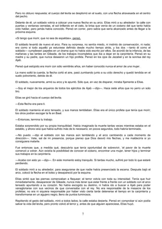 7
Pero no obtuvo respuesta; el cuerpo del levita se desplomó en el suelo, con una flecha atravesada en el centro
del pecho.
Delante de él, un soldado volvía a colocar una nueva flecha en su arco. Elías miró a su alrededor: la calle con
puertas y ventanas cerradas, el sol brillando en el cielo, la brisa que venía de un océano del que tanto había
oído hablar, pero jamás había conocido. Pensó en correr, pero sabía que sería alcanzado antes de llegar a la
próxima esquina.
«Si tengo que morir, que no sea de espaldas», pensó.
El soldado levantó de nuevo el arco. Para su sorpresa, no sentía miedo, ni instinto de conservación, ni nada;
era como si todo aquello ya estuviese definido desde mucho tiempo atrás, y los dos —tanto él como el
soldado— cumpliesen papeles en un drama que no había sido escrito por ellos. Se acordó de la infancia, de las
mañanas y las tardes en Gileade, de los trabajos incompletos que iba a dejar en la carpintería. Pensó en su
madre y su padre, que nunca desearon un hijo profeta. Pensó en los ojos de Jezabel y en la sonrisa del rey
Ajab.
Pensó qué estúpido era morir con sólo veintitrés años, sin haber conocido nunca el amor de una mujer.
La mano soltó la cuerda, la flecha cortó el aire, pasó zumbando junto a su oído derecho y quedó tendida en el
suelo polvoriento, detrás de él.
El soldado, nuevamente, armó su arco y le apuntó. Sólo que, en vez de disparar, miraba fijamente a Elías.
—Soy el mejor de los arqueros de todos los ejércitos de Ajab —dijo—. Hace siete años que no yerro un solo
tiro.
Elías se giró hacia el cuerpo del levita.
—Esta flecha era para ti.
El soldado mantenía el arco tensado, y sus manos temblaban. Elías era el único profeta que tenía que morir;
los otros podían escoger la fe en Baal.
—Entonces, termina tu trabajo.
Estaba sorprendido por su propia tranquilidad. Había imaginado la muerte tantas veces mientras estaba en el
establo, y ahora veía que había sufrido más de lo necesario; en pocos segundos, todo habría terminado.
—No puedo —dijo el soldado con las manos aún temblando y el arco cambiando a cada momento de
dirección—. Vete, sal de mi presencia, porque pienso que Dios desvió mis flechas, y me maldeciría si yo
consiguiera matarte.
Fue entonces que, a medida qué, descubría que tenía oportunidad de sobrevivir, ’el pavor de la muerte
comenzó a volver. Aún existía la posibilidad de conocer el océano, encontrar una mujer, tener hijos y terminar
sus trabajos en la carpintería.
—Acaba con esto ya —dijo—. En este momento estoy tranquilo. Si tardas mucho, sufriré por todo lo que estaré
perdiendo.
El soldado miró a su alrededor, para asegurarse de que nadie había presenciado la escena. Después bajó el
arco, colocó la flecha en el bolso y desapareció por la esquina.
Elías sintió que las piernas comenzaban a flaquear; el terror volvía con toda su intensidad. Tenía que huir
inmediatamente, desaparecer de Gileade, nunca más tener que estar frente a frente con un soldado con el arco
tensado apuntando a su corazón. No había escogido su destino, ni había ido a buscar a Ajab para poder
vanagloriarse con sus vecinos de que conversaba con el rey. No era responsable de la masacre de los
profetas; no era ni siquiera responsable por haber visto cierta tarde detenerse el tiempo en la carpintería y
transformarse en un agujero negro, lleno de puntos luminosos.
Repitiendo el gesto del soldado, miró a todos lados; la calle estaba desierta. Pensó en comprobar sí aún podía
salvar la vida del levita, pero pronto volvió el terror y, antes de que alguien apareciese, Elías huyó.
 
