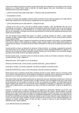 70
víctima de la maldad de guerreros asesinos, jamás habría salido de la depresión en que estaba sumido cuando
entraron en la ciudad. Ahora tenía la intención de dejarlo algunos días solo, encontrando sus propias
respuestas para lo que había sucedido.
—¿Cómo es que los niños pueden saber algo? —insistió la mujer que pedía alimento.
—Compruébalo tú misma.
La mujer y el anciano que ayudaban a Elías la vieron conversar con los niños que jugaban en la calle. Ellos le
dijeron algo, después de lo cual ella sonrió y desapareció por una esquina de la plaza.
—¿Cómo descubriste que los niños sabrían? —preguntó el viejo.
—Porque ya fui niño un día, y sé que la infancia olvida el pasado —dijo, acordándose otra vez de la
conversación con el pastor—. Ellos se quedaron horrorizados la noche de la invasión, pero ya no se preocupan
más por esto; la ciudad se ha transformado en un inmenso parque donde pueden entrar y salir de cualquier
sitio sin ser molestados, y es lógico que terminen descubriendo la comida que los habitantes almacenaron para
resistir el cerco de Akbar.
»Un niño siempre puede enseñar tres cosas a un adulto: a ponerse contento sin motivo, a estar siempre
ocupado con algo y a saber exigir con todas sus fuerzas aquello que desea. Fue por causa de este muchacho
que yo regresé a Akbar.
Aquella tarde, algunos viejos y mujeres se incorporaron a la tarea de recoger a los muertos. Los niños alejaban
a las aves de rapiña y traían pedazos de madera y tejido. Cuando cayó la noche, Elías prendió fuego a la
inmensa pila de cuerpos. Los supervivientes de Akbar contemplaron en silencio la humareda que subía hacia el
cielo.
Cuando terminó su tarea, se desmayó de cansancio. Antes de dormir, sin embargo, reapareció la sensación
que había tenido por la mañana de que algo muy importante luchaba desesperadamente por regresar a su
memoria. No era nada que hubiera aprendido durante el tiempo que vivió en Akbar, sino una historia antigua,
que parecía dar sentido a todo lo que estaba sucediendo.
Durante aquella noche, un hombre entró en la tienda de Jacob y luchó con él hasta el amanecer. Viendo que
no podía vencerlo, le dijo: «Déjame ir».
Respondió Jacob: «No te dejaré ir si no me bendices».
Entonces el hombre le dijo: «Como príncipe, luchaste contra Dios, ¿cómo te llamas?»
Jacob dijo su nombre, y el hombre respondió: «De ahora en adelante, te llamarás Israel».
ELÍAS SE LEVANTÓ de un salto y miró el firmamento. ¡Era ésta la historia que faltaba!
Mucho tiempo atrás, el patriarca Jacob había acampado durante la noche. Alguien entró en su tienda y luchó
con él hasta el nacimiento del sol. Jacob aceptó el combate aun sabiendo que su adversario era el Señor. Al
amanecer, aún no había sido vencido; y sólo detuvo el combate cuando Dios aceptó bendecirlo.
Esa historia había sido transmitida de generación en generación para que nadie jamás olvidara que a veces era
necesario luchar contra Dios. Todo ser humano, en algún momento, veía una tragedia cruzar por su vida; podía
ser la destrucción de una ciudad, la muerte de un hijo, una acusación sin pruebas, una enfermedad que los
dejaba inválidos para siempre. En ese momento, Dios lo desafiaba a enfrentarlo y a responder a Su pregunta:
«¿Por qué te aferras tanto a una existencia tan corta y tan llena de sufrimiento? ¿Cuál es el sentido de tu
lucha?»
Entonces, el hombre que no sabía responder a esta pregunta se conformaba. Mientras que el otro, que
buscaba un sentido para la existencia, consideraba que Dios había sido injusto y decidía desafiar su propio
destino. Era en este momento que otro fuego de los cielos descendía: no aquel que mata, sino el que destruye
las antiguas murallas y da a cada ser humano sus verdaderas posibilidades. Los cobardes nunca dejan que su
corazón sea incendiado por ese fuego; todo lo que desean es que la nueva situación vuelva rápidamente a ser
lo que era antes, para poder continuar viviendo y pensando de la manera a la que estaban habituados. Los
valientes, en cambio, prenden fuego a lo que era viejo y, aunque a costa de un gran sufrimiento interior,
abandonan todo y siguen adelante.
« Los valientes siempre son obstinados.»
 