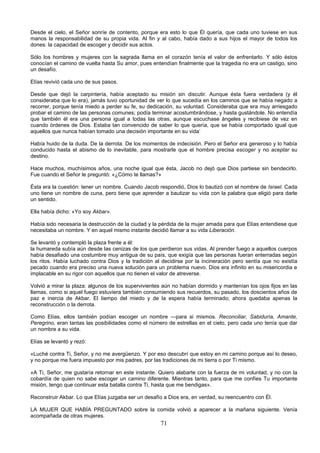 71
Desde el cielo, el Señor sonríe de contento, porque era esto lo que Él quería, que cada uno tuviese en sus
manos la responsabilidad de su propia vida. Al fin y al cabo, había dado a sus hijos el mayor de todos los
dones: la capacidad de escoger y decidir sus actos.
Sólo los hombres y mujeres con la sagrada llama en el corazón tenía el valor de enfrentarlo. Y sólo éstos
conocían el camino de vuelta hasta Su amor, pues entendían finalmente que la tragedia no era un castigo, sino
un desafío.
Elías revivió cada uno de sus pasos.
Desde que dejó la carpintería, había aceptado su misión sin discutir. Aunque ésta fuera verdadera (y él
consideraba que lo era), jamás tuvo oportunidad de ver lo que sucedía en los caminos que se había negado a
recorrer, porque tenía miedo a perder su fe, su dedicación, su voluntad. Consideraba que era muy arriesgado
probar el camino de las personas comunes; podía terminar acostumbrándose, y hasta gustándole. No entendía
que también él era una persona igual a todas las otras, aunque escuchase ángeles y recibiese de vez en
cuando órdenes de Dios. Estaba tan convencido de saber lo que quería, que se había comportado igual que
aquellos que nunca habían tomado una decisión importante en su vida’
Había huido de la duda. De la derrota. De los momentos de indecisión. Pero el Señor era generoso y lo había
conducido hasta el abismo de lo inevitable, para mostrarle que el hombre precisa escoger y no aceptar su
destino.
Hace muchos, muchísimos años, una noche igual que ésta, Jacob no dejó que Dios partiese sin bendecirlo.
Fue cuando el Señor le preguntó: «¿Cómo te llamas?»
Ésta era la cuestión: tener un nombre. Cuando Jacob respondió, Dios lo bautizó con el nombre de Israel. Cada
uno tiene un nombre de cuna, pero tiene que aprender a bautizar su vida con la palabra que eligió para darle
un sentido.
Ella había dicho: «Yo soy Akbar».
Había sido necesaria la destrucción de la ciudad y la pérdida de la mujer amada para que Elías entendiese que
necesitaba un nombre. Y en aquel mismo instante decidió llamar a su vida Liberación.
Se levantó y contempló la plaza frente a él:
la humareda subía aún desde las cenizas de los que perdieron sus vidas. Al prender fuego a aquellos cuerpos
había desafiado una costumbre muy antigua de su país, que exigía que las personas fueran enterradas según
los ritos. Había luchado contra Dios y la tradición al decidirse por la incineración pero sentía que no existía
pecado cuando era preciso una nueva solución para un problema nuevo. Dios era infinito en su misericordia e
implacable en su rigor con aquellos que no tienen el valor de atreverse.
Volvió a mirar la plaza: algunos de los supervivientes aún no habían dormido y mantenían los ojos fijos en las
llamas, como si aquel fuego estuviera también consumiendo sus recuerdos, su pasado, los doscientos años de
paz e inercia de Akbar. El tiempo del miedo y de la espera había terminado; ahora quedaba apenas la
reconstrucción o la derrota.
Como Elías, ellos también podían escoger un nombre —para si mismos. Reconciliar, Sabiduría, Amante,
Peregrino, eran tantas las posibilidades como el número de estrellas en el cielo, pero cada uno tenía que dar
un nombre a su vida.
Elías se levantó y rezó:
«Luché contra Ti, Señor, y no me avergüenzo. Y por eso descubrí que estoy en mi camino porque así lo deseo,
y no porque me fuera impuesto por mis padres, por las tradiciones de mi tierra o por Ti mismo.
»A Ti, Señor, me gustaría retornar en este instante. Quiero alabarte con la fuerza de mi voluntad, y no con la
cobardía de quien no sabe escoger un camino diferente. Mientras tanto, para que me confíes Tu importante
misión, tengo que continuar esta batalla contra Ti, hasta que me bendigas».
Reconstruir Akbar. Lo que Elías juzgaba ser un desafío a Dios era, en verdad, su reencuentro con Él.
LA MUJER QUE HABÍA PREGUNTADO sobre la comida volvió a aparecer a la mañana siguiente. Venía
acompañada de otras mujeres.
 