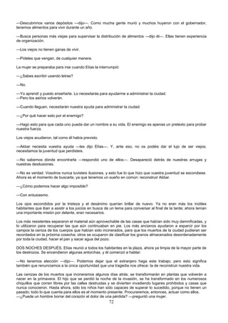72
—Descubrimos varios depósitos —dijo—. Como mucha gente murió y muchos huyeron con el gobernador,
tenemos alimentos para vivir durante un año.
—Busca personas más viejas para supervisar la distribución de alimentos —dijo él—. Ellas tienen experiencia
de organización.
—Los viejos no tienen ganas de vivir.
—Pídeles que vengan, de cualquier manera.
La mujer se preparaba para irse cuando Elías la interrumpió:
—¿Sabes escribir usando letras?
—No.
—Yo aprendí y puedo enseñarte. Lo necesitarás para ayudarme a administrar la ciudad.
—Pero los asirios volverán.
—Cuando lleguen, necesitarán nuestra ayuda para administrar la ciudad.
—¿Por qué hacer esto por el enemigo?
—Hago esto para que cada uno pueda dar un nombre a su vida. El enemigo es apenas un pretexto para probar
nuestra fuerza.
Los viejos acudieron, tal como él había previsto.
—Akbar necesita vuestra ayuda —les dijo Elías—. Y, ante eso, no os podéis dar el lujo de ser viejos;
necesitamos la juventud que perdisteis.
—No sabemos dónde encontrarla —respondió uno de ellos—. Desapareció detrás de nuestras arrugas y
nuestras desilusiones.
—No es verdad. Vosotros nunca tuvisteis ilusiones, y esto fue lo que hizo que vuestra juventud se escondiese.
Ahora es el momento de buscarla, ya que tenemos un sueño en común: reconstruir Akbar.
—¿Cómo podemos hacer algo imposible?
—Con entusiasmo.
Los ojos escondidos por la tristeza y el desánimo querían brillar de nuevo. Ya no eran más los inútiles
habitantes que iban a asistir a los juicios en busca de un tema para conversar al final de la tarde; ahora tenían
una importante misión por delante, eran necesarios.
Los más resistentes separaron el material aún aprovechable de las casas que habían sido muy damnificadas, y
lo utilizaron para recuperar las que aún continuaban en pie. Los más ancianos ayudaron a esparcir por los
campos la ceniza de los cuerpos que habían sido incinerados, para que los muertos de la ciudad pudieran ser
recordados en la próxima cosecha; otros se ocuparon de clasificar los granos almacenados desordenadamente
por toda la ciudad, hacer el pan y sacar agua del pozo.
DOS NOCHES DESPUÉS, Elías reunió a todos los habitantes en la plaza, ahora ya limpia de la mayor parte de
los destrozos. Se encendieron algunas antorchas, y él comenzó a hablar:
—No tenemos elección —dijo—. Podemos dejar que el extranjero haga este trabajo; pero esto significa
también que renunciamos a la única oportunidad que una tragedia nos ofrece: la de reconstruir nuestra vida.
Las cenizas de los muertos que incineramos algunos días atrás, se transformarán en plantas que volverán a
nacer en la primavera. El hijo que se perdió la noche de la invasión, se ha transformado en los numerosos
chiquillos que corren libres por las calles destruidas y se divierten invadiendo lugares prohibidos y casas que
nunca conocieron. Hasta ahora, sólo los niños han sido capaces de superar lo sucedido, porque no tienen un
pasado; todo lo que cuenta para ellos es el momento presente. Procuraremos, entonces, actuar como ellos.
—¿Puede un hombre borrar del corazón el dolor de una pérdida? —preguntó una mujer.
 