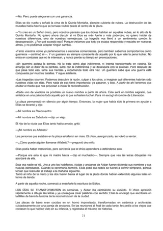 73
—No. Pero puede alegrarse con una ganancia.
Elías se dio vuelta y señaló la cima de la Quinta Montaña, siempre cubierta de nubes. La destrucción de las
murallas había hecho que se tornase visible desde el centro de la plaza.
—Yo creo en un Señor único, pero vosotros pensáis que los dioses habitan en aquellas nubes, en lo alto de la
Quinta Montaña. No quiero ahora discutir si mi Dios es más fuerte o más poderoso; no quiero hablar de
nuestras diferencias, sino de nuestras semejanzas. La tragedia nos llevó a un sentimiento común: la
desesperación. ¿Por qué sucedió eso? Porque creíamos que todo ya estaba respondido y resuelto en nuestras
almas, y no podíamos aceptar ningún cambio.
»Tanto vosotros como yo pertenecemos a naciones comerciantes, pero también sabemos comportarnos como
guerreros —continuó él—. Y un guerrero es siempre consciente de aquello por lo que vale la pena luchar. No
entra en combates que no le interesan, y nunca pierde su tiempo en provocaciones.
»Un guerrero acepta la derrota. No la trata como algo indiferente, ni intenta transformarla en victoria. Se
amarga con el dolor de la pérdida, sufre con la indiferencia y se desespera con la soledad. Pero después de
que pasa todo eso, lame sus heridas y recomienza todo otra vez. Un guerrero sabe que una guerra está
compuesta por muchas batallas. Y sigue adelante.
»Las tragedias ocurren. Podemos descubrir la razón, culpar a los otros, o imaginar qué diferentes habrían sido
nuestras vidas sin ellas. Pero nada de eso tiene importancia: ya pasaron, y listo. A partir de ahí tenemos que
olvidar el miedo que nos provocan e iniciar la reconstrucción.
»Cada uno de vosotros os pondréis un nuevo nombre a partir de ahora. Éste será el nombre sagrado, que
sintetice en una palabra todo aquello por lo que soñasteis luchar. Para mí escogí el nombre de Liberación.
La plaza permaneció en silencio por algún tiempo. Entonces, la mujer que había sido la primera en ayudar a
Elías se levantó y dijo:
—Mi nombre es Reencuentro.
—Mi nombre es Sabiduría —dijo un viejo.
El hijo de la viuda que Elías tanto había amado, gritó:
—¡Mi nombre es Alfabeto!
Las personas que estaban en la plaza estallaron en risas. El chico, avergonzado, se volvió a sentar.
—¿Cómo puede alguien llamarse Alfabeto? —preguntó otro niño.
Elías podía haber intervenido, pero convenía que el chico aprendiera a defenderse solo.
—Porque era esto lo que mi madre hacía —dijo el muchacho—. Siempre que vea las letras dibujadas me
acordaré de ella.
Esta vez nadie se rió. Uno a uno los huérfanos, viudas y ancianos de Akbar fueron diciendo sus nombres y sus
nuevas identidades. Cuando la ceremonia terminó, Elías pidió que todos se fueran a dormir temprano, porque
tenían que reanudar el trabajo a la mañana siguiente.
Tomó al niño de la mano y los dos fueron hasta el lugar de la plaza donde habían extendido algunas telas en
forma de tienda.
A partir de aquella noche, comenzó a enseñarle la escritura de Biblos.
LOS DÍAS SE TRANSFORMARON en semanas, y Akbar iba cambiando su aspecto. El chico aprendió
rápidamente a dibujar las letras y ya conseguía crear palabras con sentido; Elías le encargó que escribiera en
tablillas de barro la historia de la reconstrucción de la ciudad.
Las placas de barro eran cocidas en un horno improvisado, transformadas en cerámica y archivadas
cuidadosamente por una pareja de ancianos. En las reuniones al final de cada tarde, les pedía a los viejos que
contasen lo que habían visto en su infancia, y registraba el máximo de historias.
 