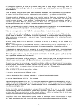 74
—Guardaremos la memoria de Akbar en un material que el fuego no puede destruir —explicaba—. Algún día
nuestros hijos y nietos sabrán que la derrota no fue aceptada y que lo inevitable fue superado. Esto les podrá
servir de ejemplo.
Todas las noches, después de las clases que le impartía al muchacho, Elías caminaba por la ciudad desierta,
iba hasta el comienzo del ancho camino que conducía hasta Jerusalén, pensaba en partir y desistía.
El trabajo pesado lo obligaba a concentrarse en el momento presente. Sabía que los habitantes de Akbar
contaban con él para la reconstrucción; ya los había decepcionado una vez, cuando había sido incapaz de
impedir la muerte del espía y evitar la guerra. Pero Dios siempre da una segunda oportunidad a sus hijos, y
necesitaba aprovecharla. Además, cada día sentía más afecto por el niño, y procuraba enseñarle no sólo los
caracteres de Biblos sino la fe en el Señor y la sabiduría de sus antepasados.
Aun así, no olvidaba que, en su tierra, reinaban una princesa y un dios extranjeros. Ya no había ángeles con
espadas de fuego, y era libre para partir cuando quisiera y hacer lo que le pareciese.
Todas las noches pensaba en irse. Y todas las noches elevaba sus manos al cielo y rezaba:
«Jacob luchó durante toda la madrugada, y fue bendecido al amanecer. Yo he luchado contra Ti durante días y
durante meses, y Te niegas a escucharme. Si miras a Tu alrededor, no obstante, sabrás que estoy venciendo:
Akbar surge de sus ruinas, y vuelvo a reconstruir lo que Tú, usando las espadas de los asirios, transformaste
en cenizas y polvo.
»Lucharé contigo hasta que me bendigas, y bendigas los frutos de mi trabajo. Un día tendrás que
responderme».
Mujeres y niños cargaban el agua para llevarla al campo y luchaban contra la sequía, que parecía que no iba a
acabar nunca. Un día, cuando el sol inclemente brillaba con toda su fuerza, Elías oyó a alguien comentar:
—Trabajamos sin descanso, ya no nos acordamos de los sufrimientos de aquella noche, y olvidamos incluso
que los asirios volverán después de saquear Tiro, Sidón, Biblos y el resto de Fenicia. Y esto nos ha hecho bien.
»Entretanto, porque estamos muy concentrados en la reconstrucción de la ciudad, parece que todo continúa
igual; no vemos el resultado de nuestro esfuerzo.
Elías reflexionó algún tiempo sobre el comentario. Y decidió exigir que, cada tarde, al finalizar la jornada de
trabajo, todos se reuniesen al pie de la Quinta Montaña para contemplar juntos la puesta de sol.
Generalmente estaban tan cansados que casi no intercambiaban palabra, pero descubrieron lo importante que
era dejar vagar el pensamiento sin rumbo, como las nubes del cielo. De esta forma, la ansiedad desaparecía
del corazón de todos, y conseguían recuperar la inspiración y la fuerza para el día siguiente.
ELÍAS SE DESPERTÓ diciendo que no iba a trabajar.
—Hoy, en mi tierra, conmemoran el Día del Perdón.
—No hay pecado en tu alma —comentó una mujer—. Tú has hecho todo lo mejor posible.
—Pero hay que mantener la tradición. Y yo la cumpliré.
Las mujeres partieron llevando agua para los campos, los viejos volvieron a su tarea de levantar las paredes y
trabajar la madera de las puertas y ventanas. Los niños ayudaban a moldear los pequeños ladrillos de barro
que más tarde serían cocidos en el fuego. Elías los contempló con una inmensa alegría en el corazón. Después
dejó Akbar y se dirigió al valle.
Caminó sin rumbo, recitando las oraciones que aprendió en su infancia. El sol aún no se había levantado
completamente y, desde la posición en que estaba, veía la gigantesca sombra de la Quinta Montaña cubriendo
parte del valle. Tuvo un presentimiento horrible: aquella lucha entre el Dios de Israel y el dios de los fenicios
aún se prolongaría durante muchas generaciones y muchos milenios.
Recordó que cierta noche él había subido hasta la cumbre de la montaña y había conversado con un ángel;
pero desde la destrucción de Akbar nunca más había vuelto a escuchar las voces procedentes del cielo.
 