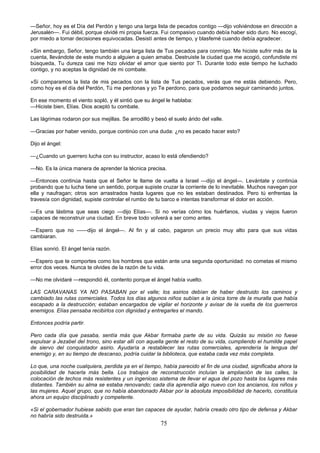 75
—Señor, hoy es el Día del Perdón y tengo una larga lista de pecados contigo —dijo volviéndose en dirección a
Jerusalén—. Fui débil, porque olvidé mi propia fuerza. Fui compasivo cuando debía haber sido duro. No escogí,
por miedo a tomar decisiones equivocadas. Desistí antes de tiempo, y blasfemé cuando debía agradecer.
»Sin embargo, Señor, tengo también una larga lista de Tus pecados para conmigo. Me hiciste sufrir más de la
cuenta, llevándote de este mundo a alguien a quien amaba. Destruiste la ciudad que me acogió, confundiste mi
búsqueda, Tu dureza casi me hizo olvidar el amor que siento por Ti. Durante todo este tiempo he luchado
contigo, y no aceptas la dignidad de mi combate.
»Si comparamos la lista de mis pecados con la lista de Tus pecados, verás que me estás debiendo. Pero,
como hoy es el día del Perdón, Tú me perdonas y yo Te perdono, para que podamos seguir caminando juntos.
En ese momento el viento sopló, y él sintió que su ángel le hablaba:
—Hiciste bien, Elías. Dios aceptó tu combate.
Las lágrimas rodaron por sus mejillas. Se arrodilló y besó el suelo árido del valle.
—Gracias por haber venido, porque continúo con una duda: ¿no es pecado hacer esto?
Dijo el ángel:
—¿Cuando un guerrero lucha con su instructor, acaso lo está ofendiendo?
—No. Es la única manera de aprender la técnica precisa.
—Entonces continúa hasta que el Señor te llame de vuelta a Israel —dijo el ángel—. Levántate y continúa
probando que tu lucha tiene un sentido, porque supiste cruzar la corriente de lo inevitable. Muchos navegan por
ella y naufragan; otros son arrastrados hasta lugares que no les estaban destinados. Pero tú enfrentas la
travesía con dignidad, supiste controlar el rumbo de tu barco e intentas transformar el dolor en acción.
—Es una lástima que seas ciego —dijo Elías—. Si no verías cómo los huérfanos, viudas y viejos fueron
capaces de reconstruir una ciudad. En breve todo volverá a ser como antes.
—Espero que no ——dijo el ángel—. Al fin y al cabo, pagaron un precio muy alto para que sus vidas
cambiaran.
Elías sonrió. El ángel tenía razón.
—Espero que te comportes como los hombres que están ante una segunda oportunidad: no cometas el mismo
error dos veces. Nunca te olvides de la razón de tu vida.
—No me olvidaré —respondió él, contento porque el ángel había vuelto.
LAS CARAVANAS YA NO PASABAN por el valle; los asirios debían de haber destruido los caminos y
cambiado las rutas comerciales. Todos los días algunos niños subían a la única torre de la muralla que había
escapado a la destrucción; estaban encargados de vigilar el horizonte y avisar de la vuelta de los guerreros
enemigos. Elías pensaba recibirlos con dignidad y entregarles el mando.
Entonces podría partir.
Pero cada día que pasaba, sentía más que Akbar formaba parte de su vida. Quizás su misión no fuese
expulsar a Jezabel del trono, sino estar allí con aquella gente el resto de su vida, cumpliendo el humilde papel
de siervo del conquistador asirio. Ayudaría a restablecer las rutas comerciales, aprendería la lengua del
enemigo y, en su tiempo de descanso, podría cuidar la biblioteca, que estaba cada vez más completa.
Lo que, una noche cualquiera, perdida ya en el tiempo, había parecido el fin de una ciudad, significaba ahora la
posibilidad de hacerla más bella. Los trabajos de reconstrucción incluían la ampliación de las calles, la
colocación de techos más resistentes y un ingenioso sistema de llevar el agua del pozo hasta los lugares más
distantes. También su alma se estaba renovando; cada día aprendía algo nuevo con los ancianos, los niños y
las mujeres. Aquel grupo, que no había abandonado Akbar por la absoluta imposibilidad de hacerlo, constituía
ahora un equipo disciplinado y competente.
«Si el gobernador hubiese sabido que eran tan capaces de ayudar, habría creado otro tipo de defensa y Akbar
no habría sido destruida.»
 