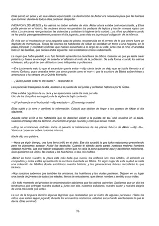 76
Elías pensó un poco y vio que estaba equivocado. La destrucción de Akbar era necesaria para que las fuerzas
que dormían dentro de todos ellos pudieran despertar.
PASARON LOS MESES y los asirios no daban señales de vida. Akbar ahora estaba casi reconstruida, y Elías
podía pensar en el futuro; las mujeres ahora recuperaban los pedazos de tejidos y hacían nuevas ropas con
ellos. Los ancianos reorganizaban las viviendas y cuidaban la higiene de la ciudad. Los niños ayudaban cuando
se les pedía, pero generalmente pasaban el día jugando, pues ésta es la principal obligación de la infancia.
Él vivía con el muchacho en una pequeña casa de piedra, reconstruida en el terreno de lo que otrora fuera un
depósito de mercancías. Todas las noches los habitantes de Akbar se sentaban en torno a una hoguera, en la
plaza principal, y contaban historias que habían escuchado a lo largo de su vida; junto con el niño, él anotaba
todo en las tablillas, que cocían al día siguiente. Así la biblioteca crecía visiblemente.
La mujer que había perdido a su hijo también aprendía los caracteres de Biblos. Cuando vio que ya sabía crear
palabras y frases se encargó de enseñar el alfabeto al resto de la población. De esta forma, cuando los asirios
volviesen, ellos podrían ser utilizados como intérpretes o profesores.
—Era justamente esto lo que el sacerdote quería evitar —dijo cierta tarde un viejo que se había llamado a sí
mismo Océano, pues deseaba tener una alma grande como el mar—: que la escritura de Biblos sobreviviese y
amenazase a los dioses de la Quinta Montaña.
—¿Quién puede evitar lo inevitable? —respondió él.
Las personas trabajaban de día, asistían a la puesta de sol juntas y contaban historias por la noche.
Elías estaba orgulloso de su obra y se apasionaba cada día más por ella
Uno de los chiquillos encargados de la vigilancia bajó corriendo.
—¡Vi polvareda en el horizonte! —dijo excitado—. ¡El enemigo vuelve!
Elías subió a la torre y confirmó la información. Calculó que debían de llegar a las puertas de Akbar al día
siguiente.
Aquella tarde avisó a los habitantes que no deberían asistir a la puesta de sol, sino reunirse en la plaza.
Cuando el trabajo del día terminó, él encontró al grupo reunido y notó que tenían miedo.
—Hoy no contaremos historias sobre el pasado ni hablaremos de los planes futuros de Akbar —dijo él—.
Vamos a conversar sobre nosotros mismos.
Nadie dijo una palabra.
—Hace ya algún tiempo, una luna llena brilló en el cielo. Ese día sucedió lo que todos estábamos presintiendo
pero no queríamos aceptar: Akbar fue destruida. Cuando el ejército asirio partió, nuestros mejores hombres
estaban muertos. Los que habían escapado vieron que no valía la pena quedarse aquí y decidieron marcharse.
Sólo quedaron los viejos, las viudas y los huérfanos, o sea, los inútiles.
»Mirad en torno vuestro; la plaza está más bella que nunca, los edificios son más sólidos, el alimento es
compartido y todos estáis aprendiendo la escritura inventada en Biblos. En algún lugar de esta ciudad se halla
una colección de tablillas donde escribimos nuestra historia, y las generaciones futuras recordarán lo que
hicimos.
»Hoy nosotros sabemos que también los ancianos, los huérfanos y las viudas partieron. Dejaron en su lugar
una banda de jóvenes de todas las edades, llenos de entusiasmo, que dieron nombre y sentido a sus vidas.
»En todo momento del proceso de reconstrucción sabíamos que los asirios volverían. Sabíamos que un día les
tendríamos que entregar nuestra ciudad y, junto con ella, nuestros esfuerzos, nuestro sudor y nuestra alegría
de verla más bella que antes.
La luz de la hoguera iluminó algunas lágrimas que resbalaban por el rostro de algunas personas. Hasta los
niños, que solían seguir jugando durante los encuentros nocturnos, estaban escuchando atentamente lo que él
decía. Elías continuó:
 