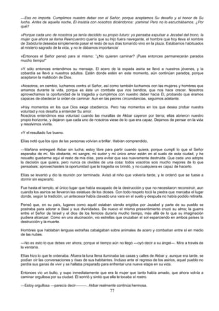 77
—Eso no importa. Cumplimos nuestro deber con el Señor, porque aceptamos Su desafío y el honor de Su
lucha. Antes de aquella noche, Él insistía con nosotros diciéndonos: ¡camina! Pero no lo escuchábamos. ¿Por
qué?
»Porque cada uno de nosotros ya tenía decidido su propio futuro: yo pensaba expulsar a Jezabel del trono, la
mujer que ahora se llama Reencuentro quería que su hijo fuera navegante, el hombre que hoy lleva el nombre
de Sabiduría deseaba simplemente pasar el resto de sus días tomando vino en la plaza. Estábamos habituados
al misterio sagrado de la vida, y no le dábamos importancia’
»Entonces el Señor pensó para sí mismo: ”¿No quieren caminar? ¡Pues entonces permanecerán parados
mucho tiempo!”
»Y sólo entonces entendimos su mensaje. El acero de la espada asiria se llevó a nuestros jóvenes, y la
cobardía se llevó a nuestros adultos. Estén donde estén en este momento, aún continúan parados, porque
aceptaron la maldición de Dios.
»Nosotros, en cambio, luchamos contra el Señor, así como también luchamos con las mujeres y hombres que
amamos durante la vida, porque es éste un combate que nos bendice, que nos hace crecer. Nosotros
aprovechamos la oportunidad de la tragedia y cumplimos con nuestro deber hacia Él, probando que éramos
capaces de obedecer la orden de caminar. Aun en las peores circunstancias, seguimos adelante.
»Hay momentos en los que Dios exige obediencia. Pero hay momentos en los que desea probar nuestra
voluntad y nos desafía a entender Su amor.
Nosotros entendimos esa voluntad cuando las murallas de Akbar cayeron por tierra; ellas abrieron nuestro
propio horizonte, y dejaron que cada uno de nosotros viese de lo que era capaz. Dejamos de pensar en la vida
y resolvimos vivirla.
»Y el resultado fue bueno.
Elías notó que los ojos de las personas volvían a brillar. Habían comprendido.
—Mañana entregaré Akbar sin lucha; estoy libre para partir cuando quiera, porque cumplí lo que el Señor
esperaba de mí. No obstante, mi sangre, mi sudor y mi único amor están en el suelo de esta ciudad, y he
resuelto quedarme aquí el resto de mis días, para evitar que sea nuevamente destruida. Que cada uno adopte
la decisión que quiera, pero nunca os olvidéis de una cosa: todos vosotros sois mucho mejores de lo que
pensabais; aprovechasteis la oportunidad que la tragedia os brindó, y no cualquiera es capaz de hacerlo.
Elías se levantó y dio la reunión por terminada. Avisó al niño que volvería tarde, y le ordenó que se fuese a
dormir sin esperarlo.
Fue hasta el templo, el único lugar que había escapado de la destrucción y que no necesitaron reconstruir, aun
cuando los asirios se llevaron las estatuas de los dioses. Con todo respeto tocó la piedra que marcaba el lugar
donde, según la tradición, un antecesor había clavado una vara en el suelo y después no había podido retirarla.
Pensó que, en su país, lugares como aquél estaban siendo erigidos por Jezabel y parte de su pueblo se
postraba para adorar a Baal y sus divinidades. De nuevo el mismo presentimiento cruzó su alma; la guerra
entre el Señor de Israel y el dios de los fenicios duraría mucho tiempo, más allá de lo que su imaginación
pudiera alcanzar. Como en una alucinación, vio estrellas que cruzaban el sol esparciendo en ambos países la
destrucción y la muerte.
Hombres que hablaban lenguas extrañas cabalgaban sobre animales de acero y combatían entre sí en medio
de las nubes.
—No es esto lo que debes ver ahora, porque el tiempo aún no llegó —oyó decir a su ángel—. Mira a través de
la ventana.
Elías hizo lo que le ordenaba. Afuera la luna llena iluminaba las casas y calles de Akbar y, aunque era tarde, se
podían oír las conversaciones y risas de sus habitantes. Incluso ante el regreso de los asirios, aquel pueblo no
perdía sus ganas de vivir y se hallaba preparado para enfrentar una nueva etapa en su vida.
Entonces vio un bulto, y supo inmediatamente que era la mujer que tanto había amado, que ahora volvía a
caminar orgullosa por su ciudad. Él sonrió y sintió que ella le tocaba el rostro.
—Estoy orgullosa —parecía decir———. Akbar realmente continúa hermosa.
 