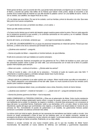 78
Sintió ganas de llorar, pero se acordó del niño, que jamás había derramado una lágrima por su madre. Contuvo
el llanto y recordó las partes más bellas de la historia que habían vivido juntos, desde el encuentro a las
puertas de la ciudad hasta el instante en que ella escribió la palabra «amor» en una tablilla de barro. Volvió a
ver su vestido, sus cabellos, los rasgos finos de su nariz.
«Tú me dijiste que eras Akbar. Por eso te he cuidado, curé tus heridas y ahora te devuelvo a la vida. Que seas
feliz junto a tus nuevos compañeros.
»Y quería decirte una cosa: yo también era Akbar, y no lo sabía. »
Sabía que ella estaba sonriendo.
«Ya hace mucho tiempo que el viento del desierto apagó nuestros pasos sobre la arena. Pero en cada segundo
de mi existencia recuerdo lo que sucedió, y tú continúas caminando en mis sueños y en mi realidad. Gracias
por haberte cruzado en mi camino. »
Durmió allí mismo, en el templo, sintiendo que u la mujer le acariciaba los cabellos.
EL JEFE DE LOS MERCADERES Vio un grupo de personas harapientas en mitad del camino. Pensó que eran
ladrones, y ordenó a los de su caravana que tomasen las armas.
—¿Quiénes sois vosotros? —preguntó.
—Somos el pueblo de Akbar —respondió un hombre barbudo, de ojos brillantes.
El jefe de la caravana notó que hablaba con acento extranjero.
—Akbar fue destruida. Estamos encargados por los gobiernos de Tiro y Sidón de localizar su pozo, para que
las caravanas puedan volver a pasar por este valle. Las comunicaciones con el resto de la tierra no pueden
quedar interrumpidas para siempre.
—Akbar aún existe —continuó el hombre—. ¿Dónde están los asirios?
—Todo el mundo lo sabe —rió el jefe de la caravana—. Tornando el suelo de nuestro país más fértil. Y
alimentando a nuestros pájaros y animales salvajes desde hace mucho tiempo.
—Pero eran un ejército muy poderoso.
—Ningún ejército es poderoso si se sabe cuándo van a atacar. Akbar mandó avisar que ellos se acercaban, y
Tiro y Sidón prepararon una emboscada al final del valle. Quien no murió durante la lucha fue vendido como
esclavo para nuestros navegantes.
Las personas andrajosas daban vivas y se abrazaban unas a otras, llorando y riendo al mismo tiempo.
—¿Quiénes sois vosotros? —insistió el mercader———. ¿Quién eres tú? —preguntó señalando al líder.
—Somos los jóvenes guerreros de Akbar —fue la respuesta.
HABÍA COMENZADO LA TERCERA COSECHA, y Elías era el gobernador de Akbar. Hubo mucha resistencia
al principio, pues el antiguo gobernador quería volver y ocupar su puesto, porque así lo mandaba la tradición.
Los habitantes de la ciudad, no obstante, se negaron a recibirlo, y durante días amenazaron con envenenar el
agua del pozo. La autoridad fenicia, finalmente, cedió a sus demandas; al fin y al cabo, Akbar no tenía tanta
importancia, aparte del agua que suministraba a los viajeros, y el gobierno de Israel estaba en manos de una
princesa de Tiro. Concediendo el puesto de gobernador a un israelita, los gobernantes fenicios podían
comenzar a consolidar una alianza comercial más sólida.
La noticia corrió por toda la región, llevada por las caravanas de mercaderes que habían vuelto a circular. Una
minoría en Israel consideraba a Elías el peor de los traidores pero, en su debido momento, Jezabel se
encargaría de eliminar esta resistencia y la paz volvería a la región. La princesa estaba contenta porque uno de
sus peores enemigos se había convertido, finalmente, en su mejor aliado.
Volvieron a circular rumores de una nueva invasión asiria, por lo que las murallas de Akbar fueron
reconstruidas. Se desarrolló un nuevo sistema de defensa, con centinelas y guarniciones espaciados
 