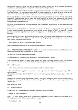 79
regularmente entre Tiro y Akbar. Así, en caso de que se hubiera cercado una de las ciudades, la otra podía
desplazar sus ejércitos por tierra y asegurar la entrada de alimentos por el mar.
La región prosperaba ostensiblemente. El nuevo gobernador israelita había desarrollado un riguroso sistema de
controles de tasas y de mercaderías basado en la escritura. Los ancianos de Akbar se hacían cargo de todo,
utilizaban nuevas técnicas de fiscalización y resolvían pacientemente los problemas que surgían.
Las mujeres dividían su tiempo entre la labranza de los campos y el tejido en los telares. Durante el período de
aislamiento, para recuperar el poco tejido que había quedado, se habían visto obligadas a crear nuevos
padrones de bordados. Cuando los primeros mercaderes llegaron a la ciudad, quedaron encantados con los
diseños e hicieron varios encargos.
Los niños habían aprendido la escritura de Biblos, pues Elías estaba seguro de que les podría ser de utilidad
en el futuro.
Como siempre acostumbraba hacer antes de la cosecha, él paseaba por el campo aquella tarde, agradeciendo
al Señor las innumerables bendiciones que había recibido durante estos años. Vio a los hombres y mujeres
pasar con los cestos cargados de granos, los niños jugando a su alrededor. Los saludó con la mano y fue
retribuido.
Con una sonrisa en el rostro se dirigió hacia la piedra donde, tanto tiempo atrás, había recibido una tablilla de
barro con la palabra «amor». Solía visitar todos los días aquel lugar para presenciar la puesta de sol y recordar
cada instante que habían pasado juntos.
Y vino la palabra del Señor a Elías el tercer año, diciendo:
«Ve, preséntate ante Ajab (marido de Jezabel) porque daré lluvia a la tierra».
EN LA PIEDRA DONDE ESTABA SENTADO, Elías vio al mundo sacudirse en torno de él. El cielo se volvió
negro por un instante, pero en seguida el sol volvió a brillar.
Vio la luz. Un ángel del Señor estaba frente a él.
—¿Qué ha pasado? —preguntó Elías, asustado—. ¿Dios ha perdonado a Israel?
—No —respondió el ángel—. Él quiere que tú vuelvas para liberar a tu pueblo. Tu lucha con Él está terminada
y, en este momento, Él te ha bendecido. Te ha dado permiso para continuar Su trabajo en esta tierra.
Elías estaba aturdido.
—¿Pero ahora, justamente, cuando mi corazón había vuelto a encontrar la paz?
—Recuerda la lección que ya te fue enseñada una vez —dijo el ángel—. Y recuerda las palabras que el Señor
dirigió a Moisés:
«Recuerda el camino por el cual el Señor te guió, para humillarte, para probarte, para saber lo que había en tu
corazón.
«Para que no suceda que después de haber comido y estar harto, después de haber edificado buenas casas y
habitado en ellas, después de haberse multiplicado tu ganado y tu rebaño, eleves tu corazón y te olvides del
Señor tu Dios.»
Elías se dirigió al ángel:
—¿Y Akbar? —preguntó.
—Puede vivir sin ti, porque dejaste un heredero. Sobrevivirá por mucho tiempo.
Y el ángel del Señor desapareció.
ELÍAS Y EL NIÑO llegaron al pie de la Quinta Montaña. La vegetación había crecido entre las piedras de los
altares; desde la muerte del sacerdote, nadie aparecía por allí.
—Vamos a subir —dijo.
 