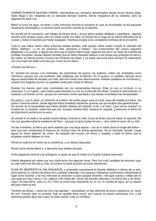 8
CAMINÓ DURANTE MUCHAS HORAS, internándose por senderos abandonados desde mucho tiempo atrás,
hasta llegar a las márgenes de un riachuelo llamado Querite. Sentía vergüenza de su cobardía, pero se
alegraba de estar vivo.
Bebió un poco de agua, se sentó, y sólo entonces percibió la situación en que se encontraba: al día siguiente
necesitaría alimentarse y no tendría cómo encontrar comida en el desierto.
Se acordó de la carpintería, del trabajo de tantos años y al que ahora estaba obligado a abandonar. Algunos
vecinos eran amigos suyos, pero no podía contar con ellos; la historia de su fuga ya se habría difundido por la
ciudad, y todos lo odiarían por haber escapado, mientras enviaba a los verdaderos hombres de fe al martirio.
Todo lo que había hecho hasta entonces estaba perdido, sólo porque había creído cumplir la voluntad del
Señor. Mañana —y en los próximos días, semanas y meses— los comerciantes del Líbano seguirían
golpeando a su puerta, y alguien les diría que el dueño había huido, dejando tras de sí un rastro de muertes de
profetas inocentes. Quizás dijesen también que él había intentado destruir a los dioses que protegían la tierra y
los cielos; la historia pronto cruzaría las fronteras de Israel, y ya podía renunciar para siempre al casamiento
con una mujer tan bella como las que; vivían en el Líbano.
«Existen los barcos.»
Sí, existían los barcos. Los criminales, los prisioneros de guerra, los fugitivos, solían ser aceptados como
marineros, porque era una profesión más peligrosa que el ejército. En la guerra, un soldado siempre tenía
alguna oportunidad de escapar con vida; pero los mares eran desconocidos, estaban poblados de monstruos y,
cuando una tragedia ocurría, no quedaba nadie para contar la historia.
Existían los barcos, pero eran controlados por los comerciantes fenicios. Elías no era un criminal, ni un
prisionero, ni un fugitivo, pero había osado levantar su voz en contra del dios Baal. Cuando lo descubrieran, lo
matarían y lo tirarían al mar, porque los marineros creían que Baal y sus dioses controlaban las tempestades.
No podía ir, por lo tanto, en dirección al océano. No podía seguir para el norte, pues allí estaba el Líbano. No
podía ir hacia el oriente, donde algunas tribus israelitas mantenían guerras que ya duraban dos generaciones.
Se acordó de la tranquilidad que había sentido delante del soldado; al fin y al cabo, ¿qué era la muerte? La
muerte era un instante, nada más que eso. Aunque sintiese dolor, pasaría en seguida, y entonces el Señor de
los Ejércitos lo recibiría en su seno.
Se acostó en el suelo y se quedó mucho tiempo mirando el cielo. Como el levita, procuró hacer su apuesta. No
era una apuesta sobre la existencia de Dios —porque no tenía dudas de eso—, sino sobre la razón de su vida.
Vio las montañas, la tierra que sería asolada por una larga sequía —así se lo había dicho el ángel del Señor—
pero que aún conservaba la frescura de muchos años de lluvias generosas. Vio el riachuelo Querite, cuyas
aguas en breve dejarían de correr. Se despidió del mundo con fervor y respeto, y pidió al Señor que lo
acogiese cuando llegase su hora.
Pensó en cuál era el motivo de su existencia, y no obtuvo respuesta.
Pensó hacia dónde debía ir, y descubrió que estaba cercado.
Al día siguiente volvería y se entregaría, a pesar de que el miedo a la muerte hubiese retornado.
Intentó alegrarse por saber que aún continuaría vivo algunas horas. Pero fue inútil; acababa de descubrir que,
en casi todos los días de su vida, el hombre no tiene el poder de tomar decisiones.
ELÍAS SE DESPERTÓ AL DÍA SIGUIENTE, y contempló nuevamente el Querite. Mañana, o dentro de un año,
sería apenas un camino de arena fina y piedras redondas. Los antiguos habitantes continuarían refiriéndose al
lugar como Querite, y tal vez indicasen la dirección a quien pasaba diciendo: «tal lugar queda a orillas del río
que pasa por aquí cerca». Los viajeros irían hasta allí, verían las piedras redondas y la arena fina y se dirían:
«aquí, en esta tierra, hubo un río». Pero la única cosa importante en un río, su caudal de agua, ya no estaría
allí para matar la sed.
También las almas —como los ríos y las plantas— necesitaban un tipo diferente de lluvia: esperanza, fe, razón
de vivir. Cuando esto no sucedía, todo en aquella alma moría, aun cuando el cuerpo continuase vivo; y las
personas podían decir que «aquí, en este cuerpo, hubo un hombre».
 