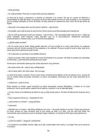 80
—Está prohibido.
—Sí, está prohibido. Pero eso no quiere decir que sea peligroso.
Lo tomó de la mano y empezaron a caminar en dirección a la cumbre. De vez en cuando se detenían y
contemplaban el valle allí abajo; la ausencia de lluvia había dejado marcas en todo el paisaje y, con excepción
de los campos cultivados en torno de Akbar, el resto parecía un desierto tan duro como los de las tierras de
Egipto.
—Escuché a mis amigos decir que los asirios volverán —dijo el chico.
—Es posible, pero valió la pena lo que hicimos; fue la manera que Dios escogió para enseñarnos.
—No sé si Él se preocupa mucho por nosotros —dijo el chico—. No necesitaba haber sido tan duro —Debe de
haber intentado otras maneras, hasta descubrir que no lo escuchábamos. Estábamos demasiado
acostumbrados a nuestras vidas, y ya no leíamos Sus palabras.
—¿Dónde están escritas?
—En el mundo que te rodea. Basta prestar atención a lo que sucede en tu vida y descubrirás, en cualquier
momento del día, dónde esconde Él Sus palabras y Su voluntad. Procura cumplir lo que te pide; ésta es la
única razón de tu estancia en este mundo.
—Si lo descubro, lo escribiré en las tablillas de barro.
—Hazlo si quieres. Pero más importante es que las escribas en tu corazón; allí ellas no podrán ser quemadas
ni destruidas, y tú las llevarás dondequiera que vayas.
Continuaron caminando hasta que las nubes estuvieron muy próximas.
—No quiero entrar allí —dijo el niño, señalándolas.
—No te harán daño. Son sólo nubes. Ven conmigo.
Lo tomó de la mano y subieron. Poco a poco fueron entrando en la neblina; el niño se abrazó a él y, aunque de
vez en cuando Elías procuraba conversar, no decía una palabra. Caminaron por las rocas desnudas de la
cumbre.
—¡Volvamos! —pidió el chico.
Elías resolvió no insistir; aquel muchacho ya había atravesado muchas dificultades y miedos en su corta
existencia. Hizo lo que le pedía, salieron de la neblina y volvieron a ver el valle allá abajo.
—Un día, busca en la biblioteca de Akbar lo que yo dejé escrito para ti. Se llama El Manual del Guerrero de la
Luz.
—Soy un guerrero de la Luz —respondió el niño.
—¿Recuerdas mí nombre? —preguntó Elías.
—Liberación.
—Siéntate aquí a mí lado —dijo Elías señalando una roca—. No puedo olvidar mi nombre. Tengo que continuar
mi tarea, aunque en este momento todo lo que deseo es estar a tu lado. Fue por esto que Akbar fue
reconstruida; para enseñarnos que es necesario seguir adelante, no importa lo difícil que pueda parecernos.
—Te vas.
—¿Cómo lo sabes? —preguntó, sorprendido.
—Lo escribí en una tablilla, anoche. Algo me lo dijo: puede haber sido mamá, o un ángel. Pero yo lo sentía en
mi corazón.
 