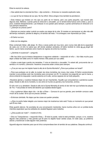 81
Elías le acarició la cabeza.
—Has sabido leer la voluntad de Dios —dijo contento—. Entonces no necesito explicarte nada.
—Lo que leí fue la tristeza de tus ojos. No fue difícil. Otros amigos míos también la percibieron.
—Esta tristeza que leísteis en mis ojos es parte de mi historia, pero una parte pequeña, que durará sólo
algunos días. Mañana, cuando parta en dirección a Jerusalén, ya no tendrá tanta fuerza como antes y, poco a
poco, acabará desapareciendo. Las tristezas no se quedan para siempre, cuando caminamos en dirección a lo
que siempre deseamos.
—¿Siempre es preciso partir?
—Siempre es preciso saber cuándo se acaba una etapa de la vida. Si insistes en permanecer en ella más allá
del tiempo necesario, pierdes la alegría y el sentido del resto. Y te arriesgas a ser reprendido por Dios.
—El Señor es duro.
—Sólo con los elegidos.
Elías contempló Akbar, allá abajo. Sí, Dios a veces podía ser muy duro, pero nunca más allá de la capacidad
de cada uno: el niño no sabía que, allí donde estaban sentados, él había recibido la visita de un ángel del
Señor, que le había enseñado cómo traerlo de regreso de entre los muertos.
—¿Sentirás mi ausencia? —preguntó.
—Me has dicho que la tristeza desaparece si seguimos adelante —respondió el niño—. Aún falta mucho para
dejar a Akbar tan bella como mi madre merece. Ella pasea por sus calles.
—Vuelve a este lugar cuando me necesites. Y mira en dirección a Jerusalén. Yo estaré allí, procurando dar un
sentido a mi nombre, Liberación. Nuestros corazones están unidos para siempre.
—¿Fue por eso que me trajiste hasta lo alto de la Quinta Montaña? ¿Para que pudiese ver Israel?
—Para que pudieses ver el valle, la ciudad, las otras montañas, las rocas y las nubes. El Señor acostumbraba
mandar a sus profetas subir las montañas para conversar con Él. Yo siempre me pregunté por qué lo hacía, y
ahora entiendo la respuesta: cuando estamos en lo alto, somos capaces de ver todo pequeño.
»Nuestras glorias y nuestras tristezas dejan de ser importantes. Aquello que conquistamos o perdemos queda
abajo. Desde lo alto de la montaña, tú ves cómo el mundo es grande y los horizontes, anchos.
El niño miró a su alrededor. Desde lo alto de la Quinta Montaña él sentía el olor del mar que bañaba las playas
de Tiro. Y escuchaba el viento del desierto que soplaba desde Egipto.
—Voy a gobernar Akbar algún día —le dijo a Elías—. Conozco lo que es grande, pero también conozco cada
rincón de la ciudad. Sé lo que es preciso cambiar.
—Entonces cámbialo. No dejes que las cosas se queden paradas.
—¿Dios no podía haber elegido una manera mejor de mostrarnos todo esto? Hubo un momento en que pensé
que Él era malo.
Elías guardó silencio. Se acordaba de una conversación mantenida, hacía muchos años con un profeta levita
mientras esperaban que los soldados de Jezabel llegasen para matarlos.
—¿Dios puede ser malo? —insistió el niño.
—Dios es Todopoderoso —respondió Elías—. Él todo lo puede, nada le está prohibido, porque, si no, existiría
alguien más poderoso y más grande que Él para no dejarle hacer ciertas cosas. En este caso, yo preferiría
adorar y reverenciar a este alguien más poderoso.
Aguardó algunos instantes para que el chico comprendiese bien el sentido de sus palabras. Después continuó:
 