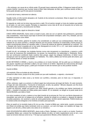 82
—Sin embargo, por causa de su infinito poder, Él escogió hacer solamente el Bien. Si llegamos hasta el final de
nuestra historia, veremos que muchas veces el Bien está disfrazado de Mal, pero continúa siendo el Bien, y
forma parte del plan que Él creó para la humanidad.
Lo tomó de la mano y retornaron en silencio.
Aquella noche, el niño durmió abrazado a él. Cuándo el día comenzó a amanecer, Elías lo separó con mucho
cuidado, para no despertarlo.
En seguida se vistió con la única ropa que tenía y salió. Por el camino recogió un trozo de madera que estaba
en el suelo y lo usó como cayado. Pensaba no separarse nunca más de él; era el recuerdo de su lucha con
Dios, de la destrucción y reconstrucción de Akbar.
Sin mirar hacia atrás, siguió en dirección a Israel.
CINCO AÑOS DESPUÉS, Asiria volvió a invadir el país, esta vez con un ejército más profesional y generales
más competentes. Toda Fenicia cayó bajo el dominio del conquistador extranjero, salvo Tiro y Sarepta, que sus
habitantes conocían como Akbar.
El niño se hizo hombre, gobernó la ciudad y fue considerado un sabio por sus contemporáneos. Murió viejo,
rodeado de sus seres queridos, y siempre diciendo que era preciso mantener la ciudad bella y fuerte porque su
madre acostumbraba pasear por aquellas calles. A causa del sistema de defensa establecido en conjunto, Tiro
y Sarepta sólo fueron ocupadas por el rey asirio Senaquerib en el año 701 a. J.C., casi ciento sesenta años
después de los hechos relatados en este libro.
A partir de ahí, sin embargo, las ciudades fenicias nunca más recuperaron su importancia, y pasaron a sufrir
una serie de invasiones (los neobabilonios, los persas, los macedonios, los seléucidas) y, finalmente, Roma.
Aun así continuaron existiendo hasta nuestros días porque, según las antiguas tradiciones, el Señor nunca
escogía por azar los lugares que deseaba ver habitados. Tiro, Sidón y Biblos aún forman parte del Líbano, que
aún continúa siendo un campo de batalla.
ELÍAS RETORNÓ A ISRAEL y reunió a los profetas en el monte Carmelo. Allí les pidió que se dividiesen en
dos grupos: aquellos que adoraban a Baal y los que creían en el Señor. Siguiendo las instrucciones del ángel,
ofreció un novillo al primer grupo, y pidió que invocasen al cielo de manera que su dios pudiese recibirlo.
Cuenta la Biblia:
«Al mediodía, Elías se burlaba de ellos diciendo:
Clamad en altas voces, porque él es dios; puede ser que esté meditando, o viajando, o durmiendo.”
»Y ellos clamaban en altas voces y se herían con cuchillos y lancetas, pero no hubo voz, ni respuesta, ni
atención alguna.
»Elías, entonces, cogió a su animal y lo ofreció según las instrucciones del ángel del Señor. En este momento,
el fuego del cielo descendió y ”Consumió el holocausto, la leña, las piedras”. Minutos después una fina lluvia
abundante cayó, acabando con cuatro años de sequía.»
A partir de entonces, estalló una guerra civil. Elías mandó ejecutar a los profetas que habían traicionado al
Señor, y Jezabel lo buscaba por todas partes para matarlo. Él, no obstante, se refugió en la parte oeste de la
Quinta Montaña, que daba a Israel.
Los sirios invadieron el país y mataron al rey Ajab (marido de la princesa de Tiro) con una flecha disparada por
casualidad, que entró por un pliegue de su armadura. Jezabel se refugió en su palacio y, después de algunas
revueltas populares, con ascenso y caída de varios gobernantes, terminó siendo capturada. Prefirió tirarse por
la ventana antes de entregarse a los hombres enviados para apresarla.
Elías se quedó en la montaña hasta el fin de sus días. Cuenta la Biblia que, cierta tarde, cuando conversaba
con Eliseo (el profeta que había nombrado como su sucesor), «un carro de fuego, con caballos de fuego, los
separó a uno de otro; y Elías subió a los cielos en un remolino.»
CASI OCHOCIENTOS AÑOS DESPUÉS, Jesús invita a Pedro, Santiago y Juan a subir a un monte. Cuenta el
evangelista Mateo que «(Jesús) fue transfigurado delante de ellos; su rostro resplandecía como el sol, y sus
ropas se tornaron blancas como la luz. Y he aquí que aparecieron Moisés y Elías hablando con él».
 