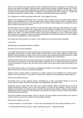 9
Pero no era el momento de estar pensando en eso. Nuevamente recordó la conversación con el levita, poco
antes de que salieran del establo: ¿para qué estar muriendo tantas muertes, si bastaba apenas una? Todo lo
que tenía que hacer era quedarse esperando a los guardias de Jezabel. Ellos llegarían, sin duda alguna, pues
no había muchos lugares para escapar de Gileade; los criminales siempre iban al desierto, —donde eran
encontrados muertos en cuestión de días— o al Querite, donde terminaban siendo capturados.
Por consiguiente, en breve los guardias estarían allí. Y él se alegraría al verlos.
Bebió un poco del agua cristalina que corría a su lado. Lavó su rostro y buscó una sombra donde pudiese
esperar a sus perseguidores. Un hombre no puede luchar contra su destino: él ya lo intentó, y había perdido. A
pesar de haber sido reconocido por los sacerdotes como un profeta, resolvió trabajar en una carpintería; pero el
Señor lo había reconducido a su camino.
No había sido el único en intentar abandonar la vida que Dios había escrito para cada persona en la Tierra.
Tuvo un amigo con una excelente voz, a pesar de lo cual sus padres no aceptaron que se hiciera cantante,
porque era una profesión que consideraban deshonrosa para la familia. Una de sus amigas de la infancia
bailaba como nadie, y su familia le prohibió hacerlo, pues podía ser llamada por el rey, y nadie sabía cuánto
tiempo podía durar un gobierno. Además, el ambiente del palacio era considerado pecaminoso, hostil, y alejaba
para siempre la posibilidad de un buen casamiento.
«El hombre nació para traicionar a su destino.» Dios colocaba en los corazones tareas imposibles.
«¿Por qué?»
Quizás porque era necesario mantener la tradición.
Pero esa no era una buena respuesta.
«Los habitantes del Líbano son más avanzados que nosotros porque no se limitaron a seguir la tradición de los
navegantes. Cuando todo el mundo usaba siempre el mismo tipo de barco, ellos resolvieron construir algo
diferente. Muchos perdieron su vida en el mar, pero sus barcos fueron gradualmente perfeccionándose, y ahora
dominan el comercio del mundo. Pagaron un precio alto para adaptarse, pero valió la pena. »
Quizás el hombre traicionase a su destino porque Dios ya no estaba cerca. Él había colocado en los corazones
los sueños de una época en la que todo era posible, y después se fue a ocuparse de asuntos nuevos. El
mundo se transformó, la vida se hizo más difícil, pero el Señor nunca retornó para cambiar los sueños de los
hombres.
Dios estaba distante. Pero si aún enviaba a los ángeles para hablar con sus profetas, era porque aún quedaba
algo por hacer aquí. Entonces, ¿cuál sería la respuesta?
«Quizás porque nuestros padres se equivocaron y tengan miedo de que cometamos los mismos errores.
Quizás nunca se equivocaron y, por lo tanto, no sabrán cómo ayudarnos cuando tengamos algún problema.»
Sentía que se estaba acercando.
El riachuelo corría a su lado, algunos cuervos revoloteaban en el cielo y las plantas insistían en vivir en el
terreno arenoso y estéril. Si hubieran escuchado a sus antepasados ¿qué habrían oído?
«Riachuelo, busca un lugar mejor para hacer que tus aguas límpidas reflejen la claridad del sol, ya que el
desierto terminará por secarte», diría un dios de las aguas, en el caso de que existiese. «Cuervos, hay más
alimento en los bosques que entre las rocas y la arena», diría el dios de los pájaros. «Plantas, echad vuestras
semillas lejos de aquí, porque el mundo está lleno de tierra fértil y húmeda y vosotras creceréis más bellas»,
habría dicho el dios de las flores.
Pero tanto el Querite como las plantas, como los cuervos, uno de los cuales se había posado cerca, tenían el
coraje de hacer lo que otros ríos, pájaros y flores juzgaban imposible.
Elías clavó su mirada en el cuervo.
—Estoy aprendiendo —le dijo al pájaro—, aunque sea un aprendizaje inútil, porque estoy condenado a morir.
—Has descubierto lo fácil que es todo —pareció responder el cuervo—. Basta tener coraje.
 