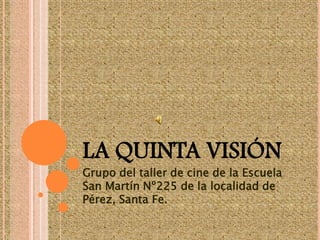 LA QUINTA VISIÓN Grupo del taller de cine de la Escuela  San Martín Nº225 de la localidad de Pérez, Santa Fe. 