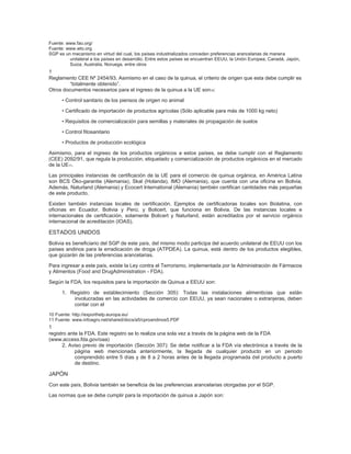 Fuente: www.fao.org/
Fuente: www.wto.org
SGP es un mecanismo en virtud del cual, los países industrializados conceden preferencias arancelarias de manera
         unilateral a los países en desarrollo. Entre estos países se encuentran EEUU, la Unión Europea, Canadá, Japón,
         Suiza, Australia, Noruega, entre otros
1 Cuadernos Sectoriales
Reglamento CEE Nº 2454/93. Asimismo en el caso de la quinua, el criterio de origen que esta debe cumplir es
         “totalmente obtenido”.
Otros documentos necesarios para el ingreso de la quinua a la UE son 10:

      • Control sanitario de los piensos de origen no animal

      • Certificado de importación de productos agrícolas (Sólo aplicable para más de 1000 kg neto)

      • Requisitos de comercialización para semillas y materiales de propagación de suelos

      • Control fitosanitario

      • Productos de producción ecológica

Asimismo, para el ingreso de los productos orgánicos a estos países, se debe cumplir con el Reglamento
(CEE) 2092/91, que regula la producción, etiquetado y comercialización de productos orgánicos en el mercado
de la UE11.

Las principales instancias de certificación de la UE para el comercio de quinua orgánica, en América Latina
son BCS Öko-garantie (Alemania), Skal (Holanda), IMO (Alemania), que cuenta con una oficina en Bolivia.
Además, Naturland (Alemania) y Ecocert International (Alemania) también certifican cantidades más pequeñas
de este producto.

Existen también instancias locales de certificación. Ejemplos de certificadoras locales son Biolatina, con
oficinas en Ecuador, Bolivia y Perú; y Bolicert, que funciona en Bolivia. De las instancias locales e
internacionales de certificación, solamente Bolicert y Naturland, están acreditados por el servicio orgánico
internacional de acreditación (IOAS).

ESTADOS UNIDOS
Bolivia es beneficiario del SGP de este país, del mismo modo participa del acuerdo unilateral de EEUU con los
países andinos para la erradicación de droga (ATPDEA). La quinua, está dentro de los productos elegibles,
que gozarán de las preferencias arancelarias.

Para ingresar a este país, existe la Ley contra el Terrorismo, implementada por la Administración de Fármacos
y Alimentos (Food and DrugAdministration - FDA).

Según la FDA, los requisitos para la importación de Quinua a EEUU son:

      1. Registro de establecimiento (Sección 305): Todas las instalaciones alimenticias que están
          involucradas en las actividades de comercio con EEUU, ya sean nacionales o extranjeras, deben
          contar con el
10 Fuente: http://exporthelp.europa.eu/
11 Fuente: www.infoagro.net/shared/docs/a5/cproandinos5.PDF
1 La Quinua
registro ante la FDA. Este registro se lo realiza una sola vez a través de la página web de la FDA
(www.access.fda.gov/oaa)
      2. Aviso previo de importación (Sección 307): Se debe notificar a la FDA vía electrónica a través de la
            página web mencionada anteriormente, la llegada de cualquier producto en un periodo
            comprendido entre 5 días y de 8 a 2 horas antes de la llegada programada del producto a puerto
            de destino.

JAPÓN
Con este país, Bolivia también se beneficia de las preferencias arancelarias otorgadas por el SGP.

Las normas que se debe cumplir para la importación de quinua a Japón son:
 