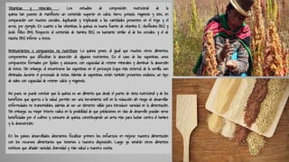 Vitaminas y minerales : Los estudios de composición nutricional de la
quinoa han puesto de manifiesto un contenido superior en calcio, hierro, potasio, magnesio y zinc, en
comparación con muchos cereales, duplicando y triplicando a las cantidades presentes en el trigo y el
arroz, por ejemplo. En cuanto a las vitaminas, la quinua es buena fuente de vitamina E, riboflavina (B2) y
ácido fólico (B9). Respecto al contenido de tiamina (B1), es bastante similar al de los cereales, y el de
niacina (B3) inferior a éstos.
Antinutrientes o compuestos no nutritivos: La quinoa posee, al igual que muchos otros alimentos,
componentes que dificultan la absorción de algunos nutrientes. Es el caso de las saponinas, unos
compuestos formados por lípidos y azúcares, con capacidad de retener minerales y disminuir la absorción
de éstos. Sin embargo, al encontrarse las saponinas en el pericarpio (capa más externa) de la semilla, son
eliminadas durante el procesado de éstas. Además de saponinas, están también presentes oxalatos, un tipo
de sales con capacidad de retener calcio y magnesio.
Así pues, se puede concluir que la quinoa es un alimento que desde el punto de vista nutricional y de los
beneficios que aporta a la salud, permite ser una herramienta útil en la reducción del riesgo de desarrollar
enfermedades no transmisibles, además de ser un elemento válido para introducir variedad en la alimentación.
Sin embargo, su mayor interés radica en la posibilidad de que poblaciones en vías de desarrollo puedan verse
beneficiadas por el cultivo y consumo de quinoa, constituyendo un arma más para luchar contra el hambre
y la desnutrición.
En los países desarrollados deberíamos focalizar primero los esfuerzos en mejorar nuestra alimentación
con los recursos alimentarios que tenemos a nuestra disposición. Luego ya vendrán otros alimentos
exóticos que añadan variedad, diversidad y más salud a nuestra cocina.
 