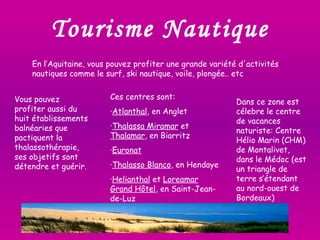Tourisme Nautique En l’Aquitaine, vous pouvez profiter une grande variété d'activités nautiques comme le surf, ski nautique, voile, plongée.. etc Vous pouvez profiter aussi du huit établissements balnéaries que pactiquent la thalassothérapie, ses objetifs sont détendre et guérir. Ces centres sont: · Atlanthal , en Anglet · Thalassa Miramar  et  Thalamar , en Biarritz · Euronat · Thalasso Blanco , en Hendaye · Helianthal  et  Loreamar Grand Hôtel , en Saint-Jean-de-Luz Dans ce zone est célebre le centre de vacances naturiste: Centre Hélio Marin (CHM) de Montalivet, dans le Médoc (est un triangle de terre s’étendant au nord-ouest de Bordeaux) 