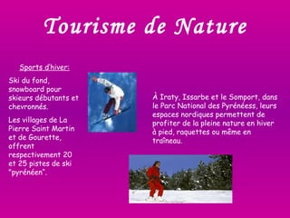 Tourisme de Nature Sports d’hiver: Ski du fond, snowboard pour skieurs débutants et chevronnés. Les villages de La Pierre Saint Martin et de Gourette, offrent respectivement 20 et 25 pistes de ski "pyrénéen“. À Iraty, Issarbe et le Somport, dans le Parc National des Pyrénéess, leurs espaces nordiques permettent de profiter de la pleine nature en hiver  à pied, raquettes ou même en traîneau.  