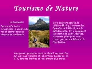Tourisme de Nature La Randonée: Dans les Pyrénées Atlantiques, la variété du relief permet tous les niveaux de randonnée.  Il y a sentiers balisés, le célèbre GR10 qui traverse les Pyrénées de l’Atlantique à la Méditerranée. Il y a également les chemis de Saint-Jacques, les quatre principales voies convergent vers le Béarn et le Pays Basque. Vous pouvez promener aussi au cheval, version vélo, sur les voies cyclables et les sentiers balisés ou,   en VTT, dans les prairies et les sentiers plus ardus.  